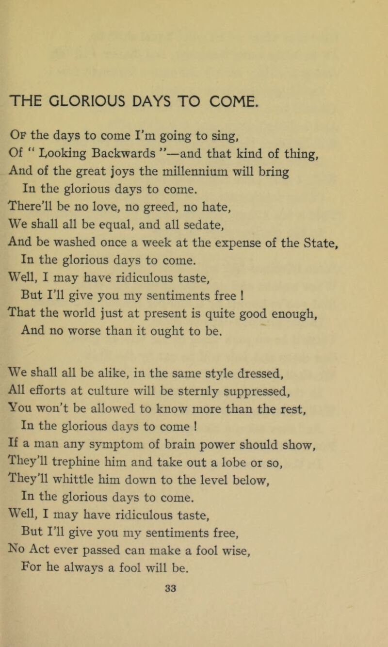 THE GLORIOUS DAYS TO COME. Of the days to come I’m going to sing, Of “ Looking Backwards ”—and that kind of thing, And of the great joys the millennium will bring In the glorious days to come. There’ll be no love, no greed, no hate. We shall all be equal, and all sedate. And be washed once a week at the expense of the State, In the glorious days to come. Well, I may have ridiculous taste. But I'll give you my sentiments free ! That the world just at present is quite good enough. And no worse than it ought to be. We shall all be alike, in the same style dressed. All efforts at culture will be sternly suppressed. You won’t be allowed to know more than the rest. In the glorious days to come ! If a man any symptom of brain power should show. They’ll trephine him and take out a lobe or so. They’ll whittle him down to the level below. In the glorious days to come. Well, I may have ridiculous taste. But I’ll give you my sentiments free. No Act ever passed can make a fool wise. For he always a fool will be.