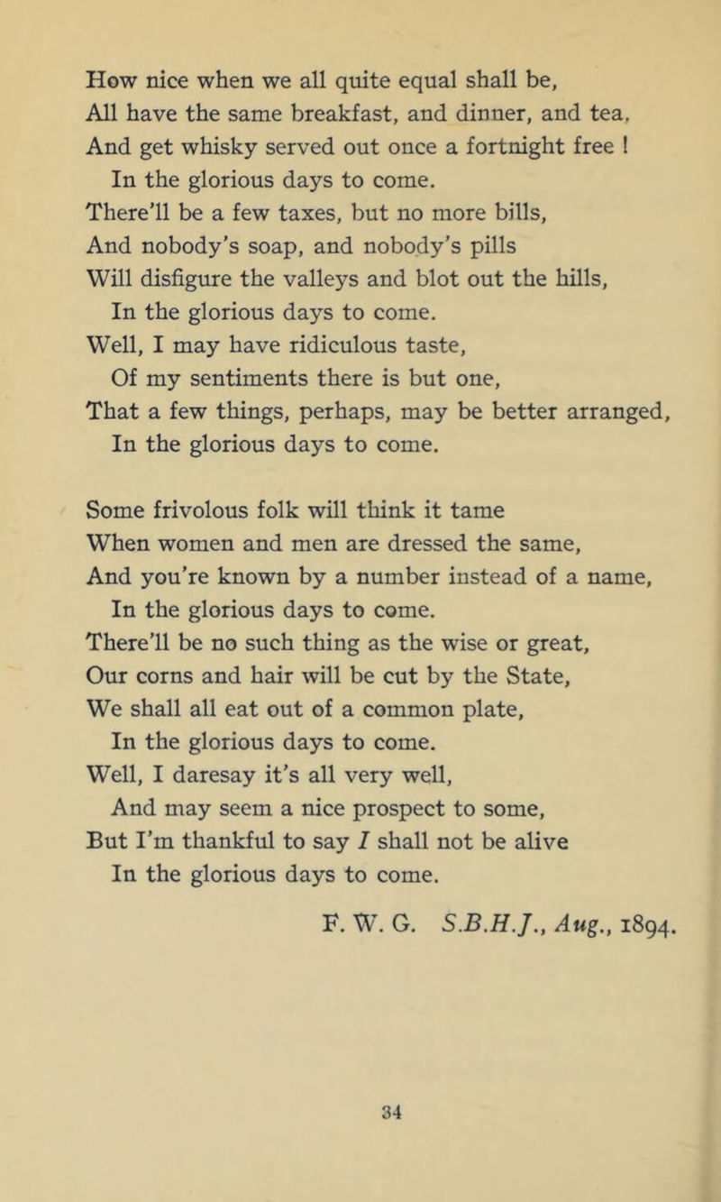 How nice when we all quite equal shall be, All have the same breakfast, and dinner, and tea. And get whisky served out once a fortnight free ! In the glorious days to come. There’ll be a few taxes, but no more bills. And nobody’s soap, and nobody’s pills Will disfigure the valleys and blot out the hills. In the glorious days to come. Well, I may have ridiculous taste. Of my sentiments there is but one. That a few things, perhaps, may be better arranged. In the glorious days to come. Some frivolous folk will think it tame When women and men are dressed the same. And you’re known by a number instead of a name. In the glorious days to come. There’ll be no such thing as the wise or great. Our corns and hair will be cut by the State, We shall all eat out of a common plate. In the glorious days to come. Well, I daresay it’s all very well. And may seem a nice prospect to some. But I’m thankful to say I shall not be alive In the glorious days to come. F. W’. G. Aug., 1894.