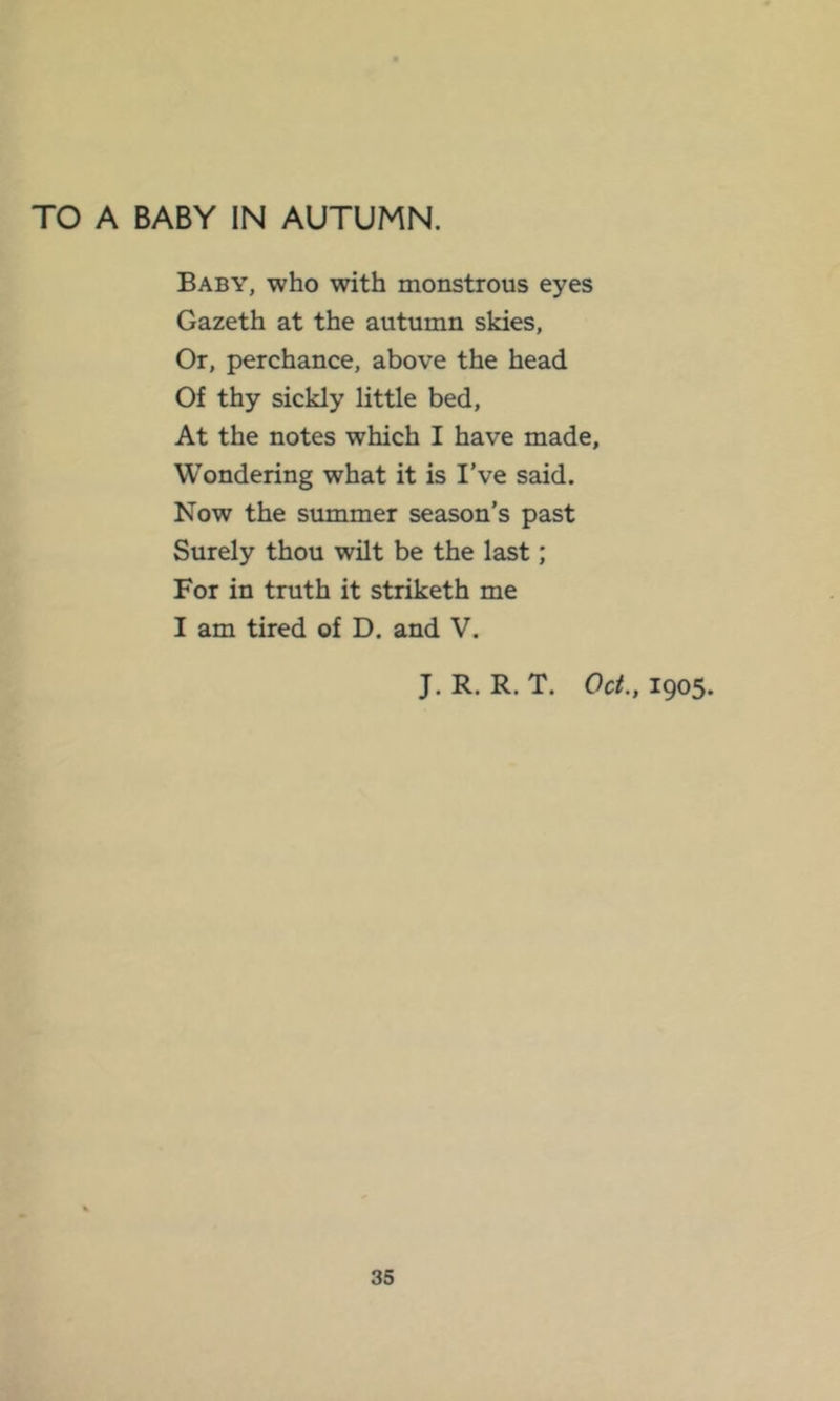 TO A BABY IN AUTUMN. Baby, who with monstrous eyes Gazeth at the autumn skies, Or, perchance, above the head Of thy sickly little bed. At the notes which I have made. Wondering what it is I’ve said. Now the summer season’s past Surely thou wilt be the last; For in truth it striketh me I am tired of D. and V. J. R. R. T. Oct., 1905.