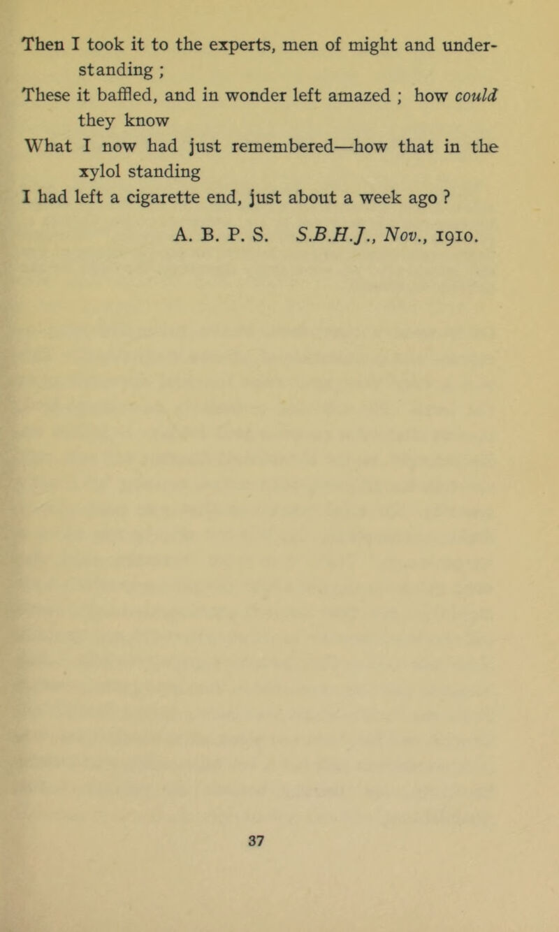 Then I took it to the experts, men of might and under- standing ; These it baffled, and in wonder left amazed ; how could they know What I now had just remembered—how that in the xylol standing I had left a cigarette end, just about a week ago ? A. B. P. S. Nov., 1910.