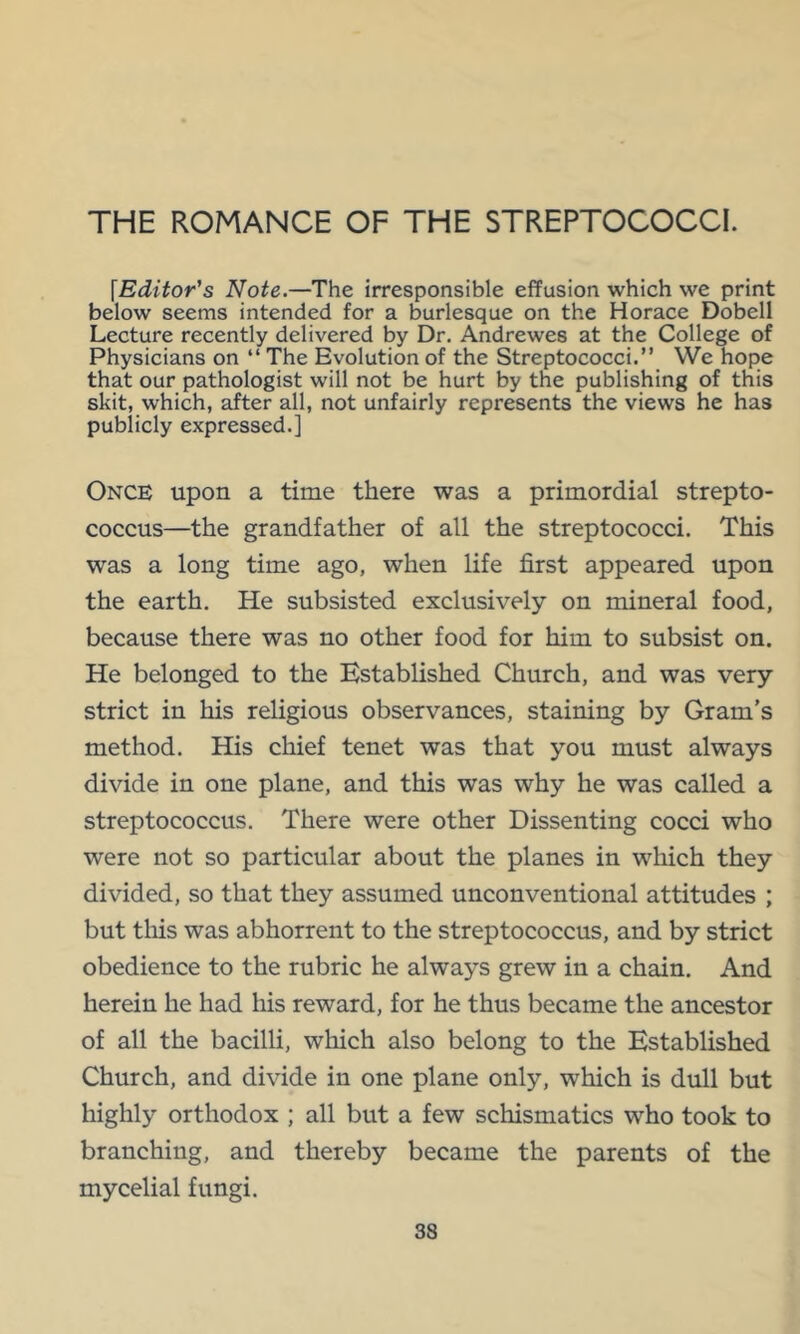 THE ROMANCE OF THE STREPTOCOCCI. [Editor's Note.—The irresponsible effusion which we print below seems intended for a burlesque on the Horace Dobell Lecture recently delivered by Dr. Andrewes at the College of Physicians on “ The Evolution of the Streptococci.” We hope that our pathologist will not be hurt by the publishing of this skit, which, after all, not unfairly represents the views he has publicly expressed.] Once upon a time there was a primordial strepto- coccus—the grandfather of all the streptococci. This was a long time ago, when life first appeared upon the earth. He subsisted exclusively on mineral food, because there was no other food for him to subsist on. He belonged to the Established Church, and was very strict in his religious observances, staining by Gram’s method. His chief tenet was that you must always divide in one plane, and this was why he was called a streptococcus. There were other Dissenting cocci who were not so particular about the planes in which they divided, so that they assumed unconventional attitudes ; but tliis was abhorrent to the streptococcus, and by strict obedience to the rubric he always grew in a chain. And herein he had his reward, for he thus became the ancestor of all the bacilli, which also belong to the Established Church, and divide in one plane only, which is dull but highly orthodox ; all but a few schismatics who took to branching, and thereby became the parents of the mycelial fungi.