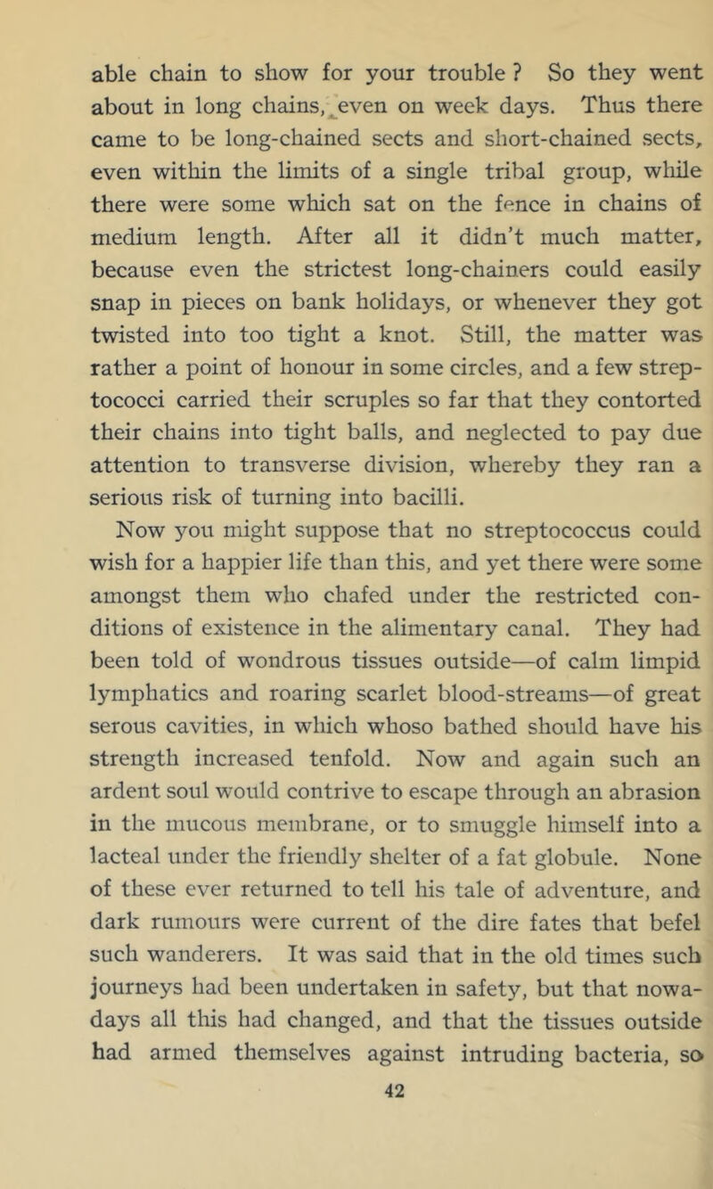 able chain to show for your trouble ? So they went about in long chains, ^even on week days. Thus there came to be long-chained sects and short-chained sects, even within the limits of a single tribal group, wliile there were some which sat on the fence in chains of medium length. After all it didn’t much matter, because even the strictest long-chainers could easily snap in pieces on bank holidays, or whenever they got twisted into too tight a knot. Still, the matter was rather a point of honour in some circles, and a few strep- tococci carried their scruples so far that they contorted their chains into tight balls, and neglected to pay due attention to transverse division, whereby they ran a serious risk of turning into bacilli. Now you might suppose that no streptococcus could wish for a happier life than this, and yet there were some amongst them who chafed under the restricted con- ditions of existence in the alimentary canal. They had been told of wondrous tissues outside—of calm limpid lymphatics and roaring scarlet blood-streams—of great serous cavities, in which whoso bathed should have his strength increased tenfold. Now and again such an ardent soul would contrive to escape through an abrasion in the mucous membrane, or to smuggle himself into a lacteal under the friendly shelter of a fat globule. None of these ever returned to tell his tale of adventure, and dark rumours were current of the dire fates that befel such wanderers. It was said that in the old times such journeys had been undertaken in safety, but that nowa- days all this had changed, and that the tissues outside had armed themselves against intruding bacteria, so