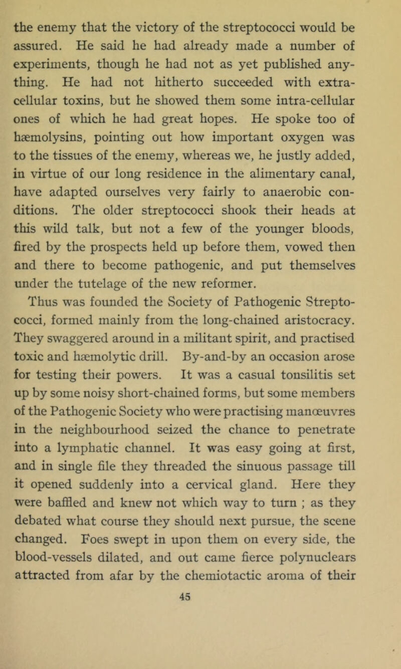 the enemy that the victory of the streptococci would be assured. He said he had already made a number of experiments, though he had not as yet published any- thing. He had not hitherto succeeded with extra- cellular toxins, but he showed them some intra-cellular ones of which he had great hopes. He spoke too of haemolysins, pointing out how important oxygen was to the tissues of the enemy, whereas we, he justly added, in virtue of our long residence in the alimentary canal, have adapted ourselves very fairly to anaerobic con- ditions. The older streptococci shook their heads at this wild talk, but not a few of the younger bloods, fired by the prospects held up before them, vowed then and there to become pathogenic, and put themselves under the tutelage of the new reformer. Thus was founded the Society of Pathogenic Strepto- cocci, formed mainly from the long-chained aristocracy. They swaggered around in a militant spirit, and practised toxic and haemolytic drill. By-and-by an occasion arose for testing their powers. It was a casual tonsilitis set up by some noisy short-chained forms, but some members of the Pathogenic Society who were practising manoeuvres in the neighbourhood seized the chance to penetrate into a lymphatic channel. It was easy going at first, and in single file they threaded the sinuous passage till it opened suddenly into a cervical gland. Here they were baffled and knew not which way to turn ; as they debated what course they should next pursue, the scene changed. Foes swept in upon them on every side, the blood-vessels dilated, and out came fierce polynuclears attracted from afar by the chemiotactic aroma of their