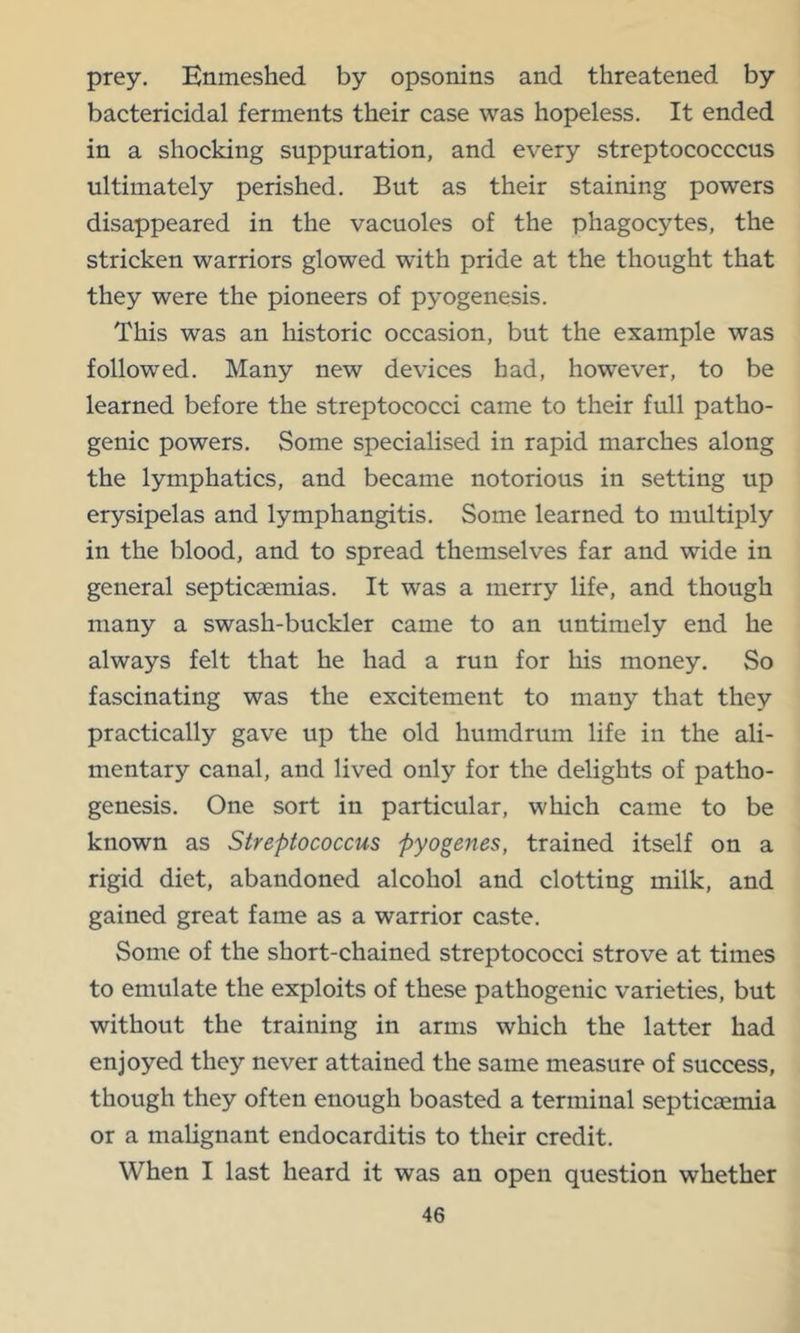 prey. Enmeshed by opsonins and threatened by bactericidal ferments their case was hopeless. It ended in a shocking suppuration, and every streptococccus ultimately perished. But as their staining powers disappeared in the vacuoles of the phagocytes, the stricken warriors glowed with pride at the thought that they were the pioneers of pyogenesis. This was an historic occasion, but the example was followed. Many new devices had, however, to be learned before the streptococci came to their full patho- genic powers. Some specialised in rapid marches along the lymphatics, and became notorious in setting up erysipelas and lymphangitis. Some learned to multiply in the blood, and to spread themselves far and wide in general septicaemias. It was a merry life, and though many a swash-buckler came to an untimely end he always felt that he had a run for his money. So fascinating was the excitement to many that they practically gave up the old humdrum life in the ali- mentary canal, and lived only for the delights of patho- genesis. One sort in particular, which came to be known as Streptococcus pyogenes, trained itself on a rigid diet, abandoned alcohol and clotting milk, and gained great fame as a warrior caste. Some of the short-chained streptococci strove at times to emulate the exploits of these pathogenic varieties, but without the training in arms which the latter had enjoyed they never attained the same measure of success, though they often enough boasted a terminal septicaemia or a malignant endocarditis to their credit. When I last heard it was an open question whether