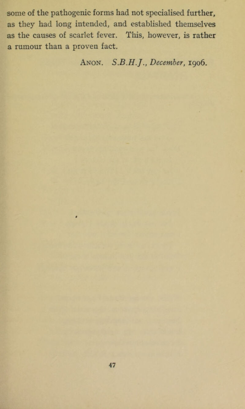 some of the pathogenic forms had not specialised further, as they had long intended, and established themselves as the causes of scarlet fever. This, however, is rather a rumour than a proven fact. Anon. December, 1906.