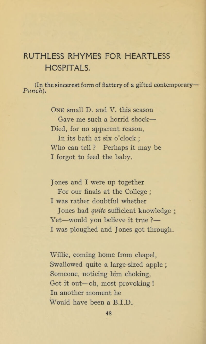 RUTHLESS RHYMES FOR HEARTLESS HOSPITALS. (In the sincerest form of flattery of a gifted contemporary— Punch). One small D, and V. this season Gave me such a horrid shock— Died, for no apparent reason, In its bath at six o’clock ; Who can tell ? Perhaps it may be I forgot to feed the baby. Jones and I were up together For our finals at the College ; I was rather doubtful whether Jones had quite sufficient knowledge ; Yet—would you believe it true ?— I was ploughed and Jones got through. Willie, coming home from chapel. Swallowed quite a large-sized apple ; Someone, noticing him choking. Got it out—oh, most provoking ! In another moment he Would have been a B.I.D.