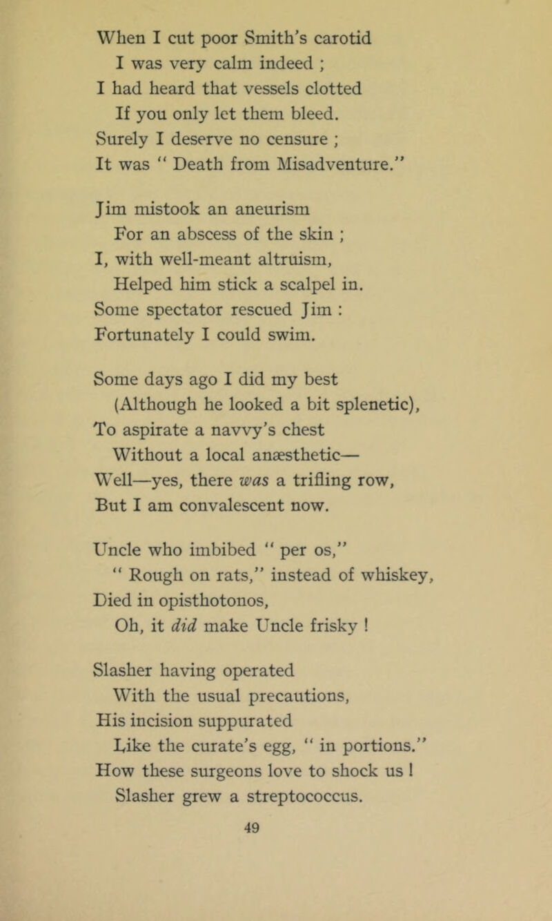 When I cut poor Smith’s carotid I was very calm indeed ; I had heard that vessels clotted If you only let them bleed. Surely I deserve no censure ; It was “ Death from Misadventure.” Jim mistook an aneurism For an abscess of the skin ; I, with well-meant altruism, Helped him stick a scalpel in. Some spectator rescued Jim : Fortunately I could swim. Some days ago I did my best (Although he looked a bit splenetic). To aspirate a navvy's chest Without a local anaesthetic— Well—yes, there was a trifling row. But I am convalescent now. Uncle who imbibed “ per os,” ” Rough on rats,” instead of whiskey. Died in opisthotonos. Oh, it did make Uncle frisky ! Slasher having operated With the usual precautions. His incision suppurated Like the curate’s egg, ” in portions.” How these surgeons love to shock us 1 Slasher grew a streptococcus.