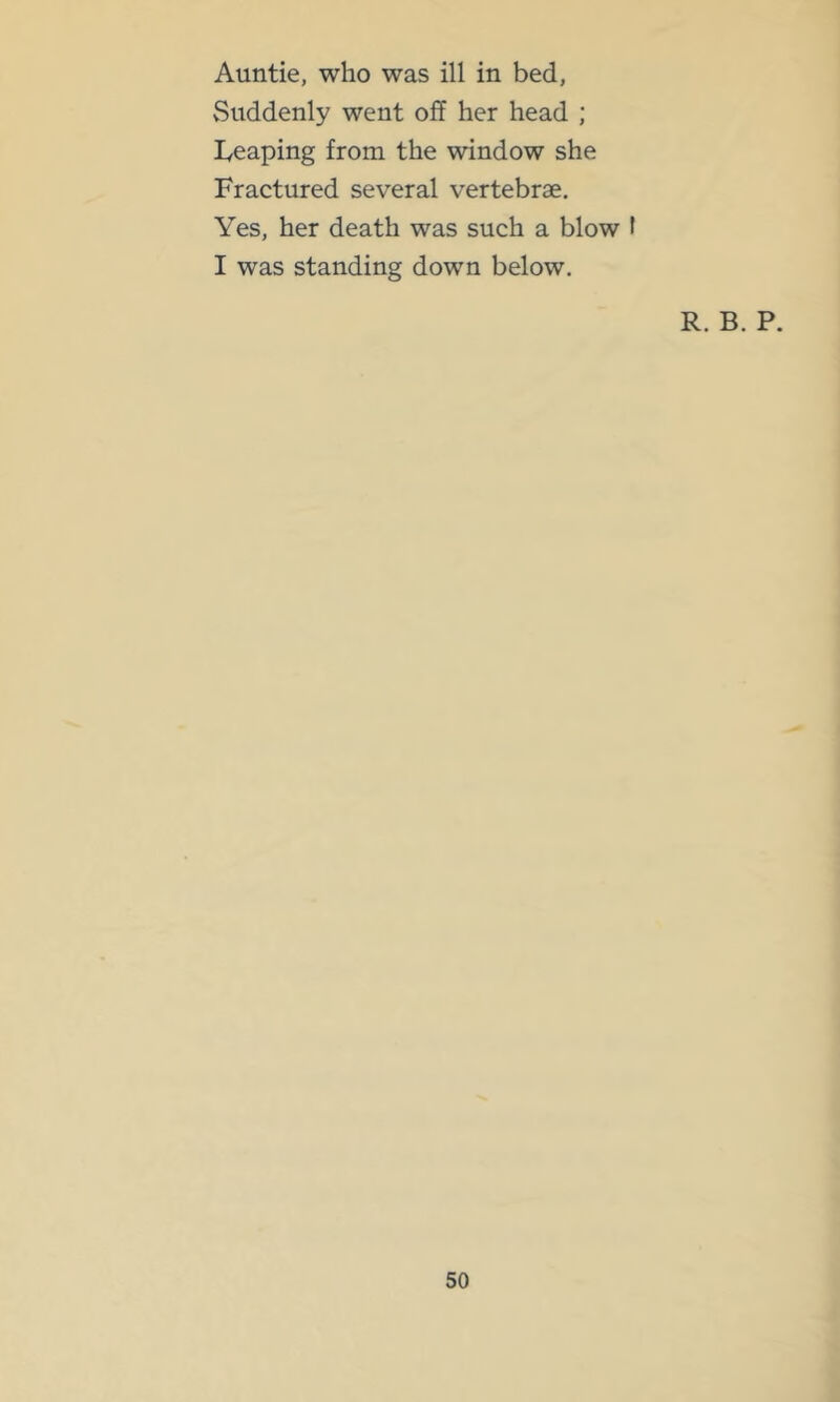 Auntie, who was ill in bed, vSuddenly went off her head ; Iveaping from the window she Fractured several vertebrae. Yes, her death was such a blow I I was standing down below. R. B. P.
