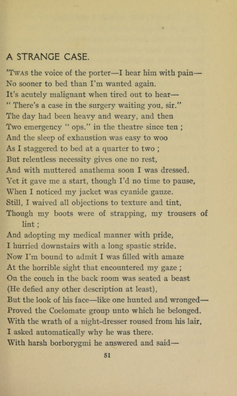 A STRANGE CASE. 'Twas the voice of the porter—I hear him with pain— No sooner to bed than I’m wanted again. It’s acutely malignant when tired out to hear— “ There’s a case in the surgery waiting you, sir.” The day had been heavy and weary, and then Two emergency “ ops.” in the theatre since ten ; And the sleep of exhaustion was easy to woo As I staggered to bed at a quarter to two ; But relentless necessity gives one no rest. And with muttered anathema soon I was dressed. Yet it gave me a start, though I’d no time to pause. When I noticed my jacket was cyanide gauze. Still, I waived all objections to texture and tint. Though my boots were of strapping, my trousers of lint; And adopting my medical manner with pride, I hurried downstairs with a long spastic stride. Now I’m bound to admit I was filled with amaze At the horrible sight that encountered my gaze ; On the couch in the back room was seated a beast (He defied any other description at least). But the look of his face—like one hunted and wronged— Proved the Coelomate group unto which he belonged. With the wrath of a night-dresser roused from his lair, I asked automatically why he was there. With harsh borborygmi he answered and said—