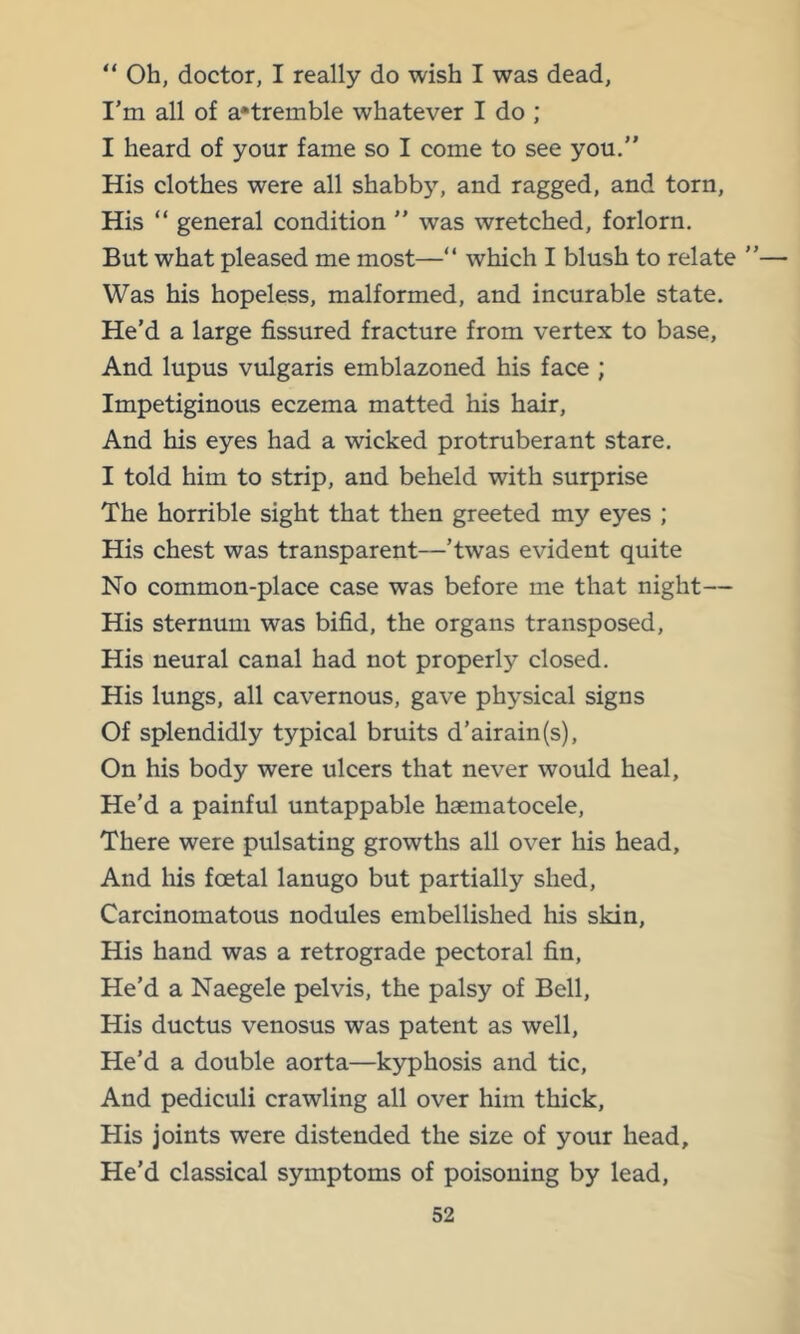 “ Oh, doctor, I really do wish I was dead, I'm all of a*tremble whatever I do ; I heard of your fame so I come to see you,” His clothes were all shabb5% and ragged, and torn. His “ general condition ” was wretched, forlorn. But what pleased me most—” which I blush to relate ”— Was his hopeless, malformed, and incurable state. He’d a large fissured fracture from vertex to base, And lupus vulgaris emblazoned his face ; Impetiginous eczema matted his hair. And his eyes had a wicked protruberant stare, I told him to strip, and beheld with surprise The horrible sight that then greeted my eyes ; His chest was transparent—’twas evident quite No common-place case was before me that night— His sternum was bifid, the organs transposed. His neural canal had not properly closed. His lungs, all cavernous, gave physical signs Of splendidly typical bruits d’airain(s). On his body were ulcers that never would heal. He’d a painful untappable haematocele. There were pulsating growths all over his head. And liis foetal lanugo but partially shed. Carcinomatous nodules embellished his skin. His hand was a retrograde pectoral fin. He’d a Naegele pelvis, the palsy of Bell, His ductus venosus was patent as well. He’d a double aorta—kyphosis and tic. And pediculi crawling all over him thick. His joints were distended the size of your head. He’d classical symptoms of poisoning by lead.