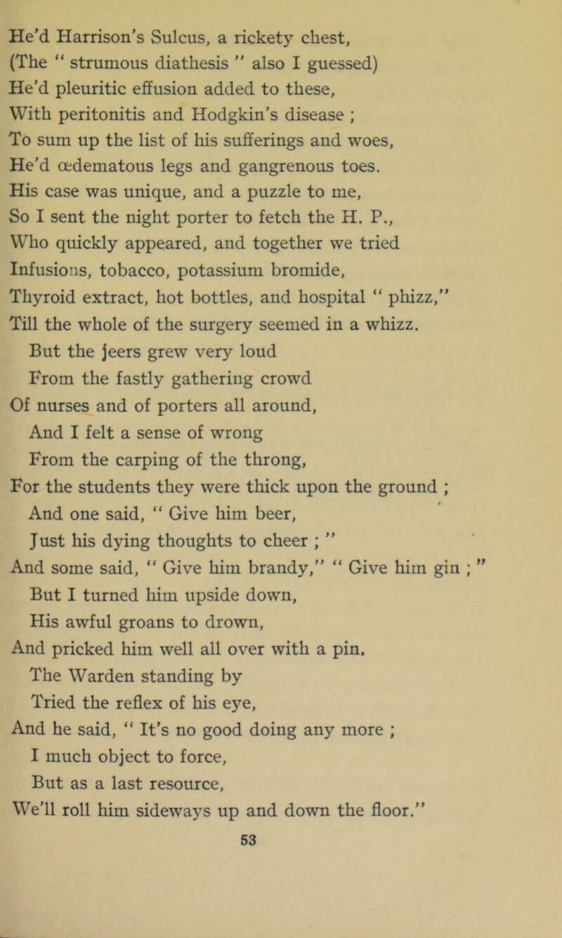 He’d Harrison’s Sulcus, a rickety chest, (The “ strumous diathesis ” also I guessed) He’d pleuritic effusion added to these. With peritonitis and Hodgkin’s disease ; To sum up the list of his sufferings and woes. He’d oedematous legs and gangrenous toes. His case was unique, and a puzzle to me. So I sent the night porter to fetch the H. P., Who quickly appeared, and together we tried Infusions, tobacco, potassium bromide. Thyroid extract, hot bottles, and hospital “ phizz,” Till the whole of the surgery seemed in a whizz. But the jeers grew very loud From the fastly gathering crowd Of nurses and of porters all around. And I felt a sense of wrong From the carping of the throng. For the students they were thick upon the ground ; And one said, “ Give him beer. Just his dying thoughts to cheer ; ” And some said, “ Give him brandy,” “ Give him gin ; But I turned him upside down, His awful groans to drown. And pricked him well all over with a pin. The Warden standing by Tried the reflex of his eye. And he said, ” It’s no good doing any more ; I much object to force, But as a last resource. We’ll roll him sideways up and down the floor.” S3