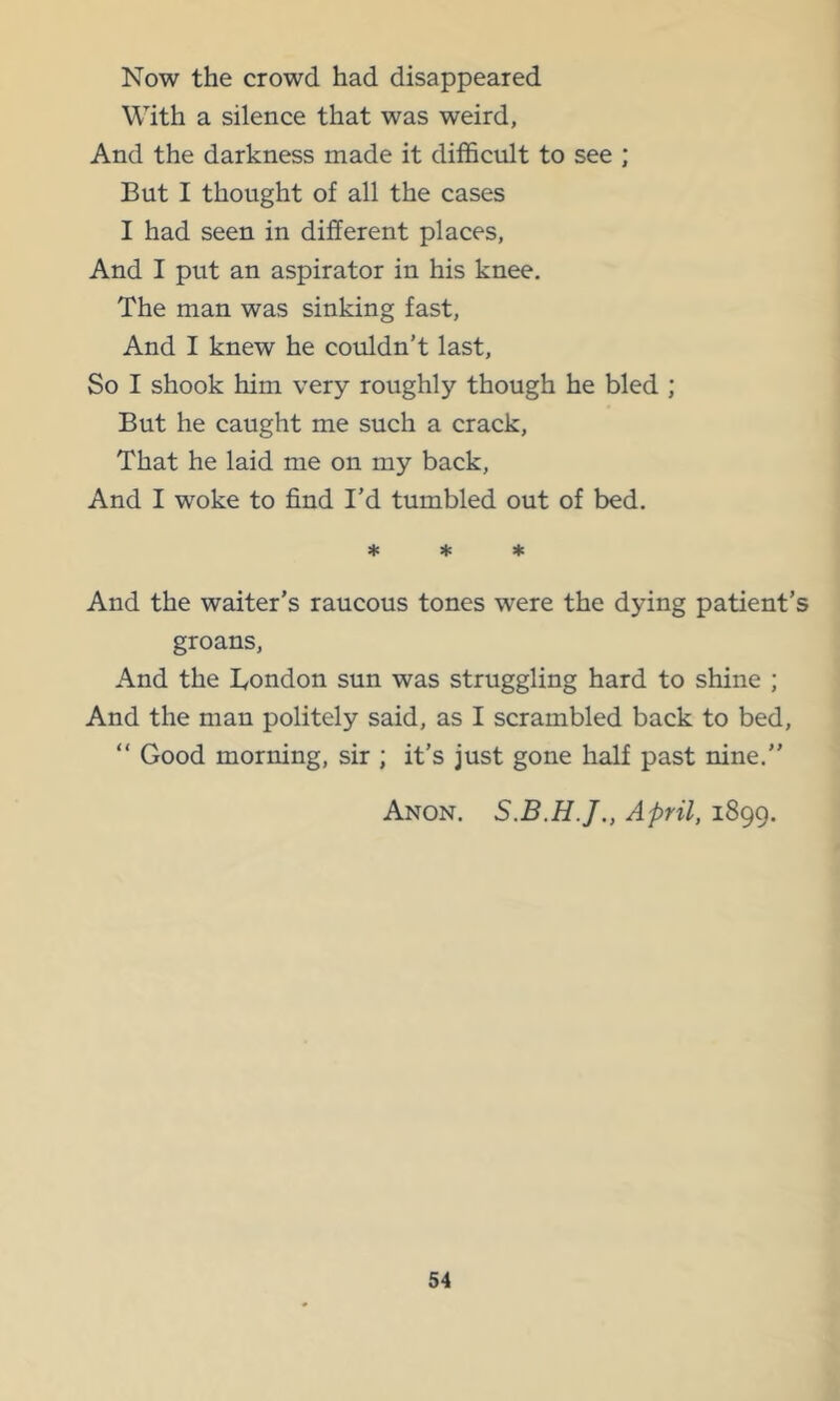 Now the crowd had disappeared With a silence that was weird, And the darkness made it difficult to see ; But I thought of all the cases I had seen in different places, And I put an aspirator in his knee. The man was sinking fast. And I knew he couldn’t last. So I shook him very roughly though he bled ; But he caught me such a crack. That he laid me on my back. And I woke to find I’d tumbled out of bed. * * ♦ And the waiter’s raucous tones were the dying patient’s groans. And the Bondon sun was struggling hard to shine ; And the man politely said, as I scrambled back to bed, “ Good morning, sir ; it’s just gone half past nine.” Anon. April, 1899.