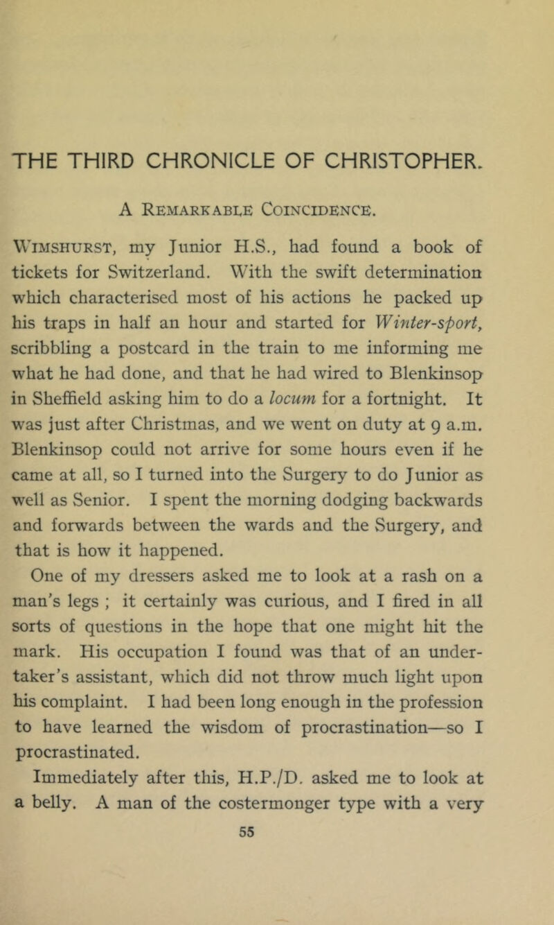 THE THIRD CHRONICLE OF CHRISTOPHER. A Remarkable Coincidence. WiMSHURST, my Junior H.S., had found a book of tickets for Switzerland. With the swift determination which characterised most of his actions he packed up his traps in half an hour and started for Winter-sport, scribbling a postcard in the train to me informing me what he had done, and that he had wired to Blenkinsop in Sheffield asking him to do a locum for a fortnight. It was just after Christmas, and we went on duty at 9 a.m. Blenkinsop could not arrive for some hours even if he came at all, so I turned into the Surgery to do Junior as well as Senior. I spent the morning dodging backwards and forwards between the wards and the Surgery, and that is how it happened. One of my dressers asked me to look at a rash on a man’s legs ; it certainly was curious, and I fired in all sorts of questions in the hope that one might hit the mark. His occupation I found was that of an under- taker’s assistant, which did not throw much light upon his complaint. I had been long enough in the profession to have learned the wisdom of procrastination—so I procrastinated. Immediately after this, H.P./D, asked me to look at a belly. A man of the costermonger type with a very