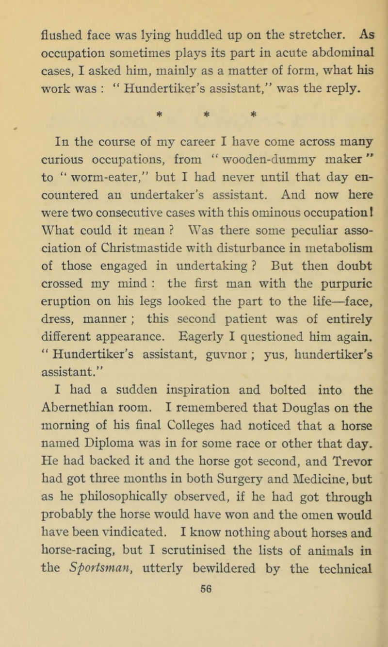 flushed face was lying huddled up on the stretcher. As occupation sometimes plays its part in acute abdominal cases, I asked him, mainly as a matter of form, what his work was : “ Hundertiker’s assistant,” was the reply. * ♦ ♦ In the course of my career I have come across many curious occupations, from “ wooden-dummy maker to ” worm-eater,” but I had never until that day en- countered an undertaker’s assistant. And now here were two consecutive cases with this ominous occupation 1 What could it mean ? Was there some peculiar asso- ciation of Christmastide with disturbance in metabolism of those engaged in undertaking ? But then doubt crossed my mind : the first man with the purpuric eruption on his legs looked the part to the life—^face, dress, manner ; this second patient was of entirely different appearance. Eagerly I questioned him again. “ Hundertiker’s assistant, guvnor ; yus, hundertiker’s assistant.” I had a sudden inspiration and bolted into the Abernethian room. I remembered that Douglas on the morning of his final Colleges had noticed that a horse named Diploma was in for some race or other that day. He had backed it and the horse got second, and Trevor had got three months in both Surgery and Medicine, but as he philosophically observed, if he had got through probably the horse would have won and the omen would have been vindicated. I know nothing about horses and horse-racing, but I scrutinised the lists of animals in the Sportsman, utterly bewildered by the technical