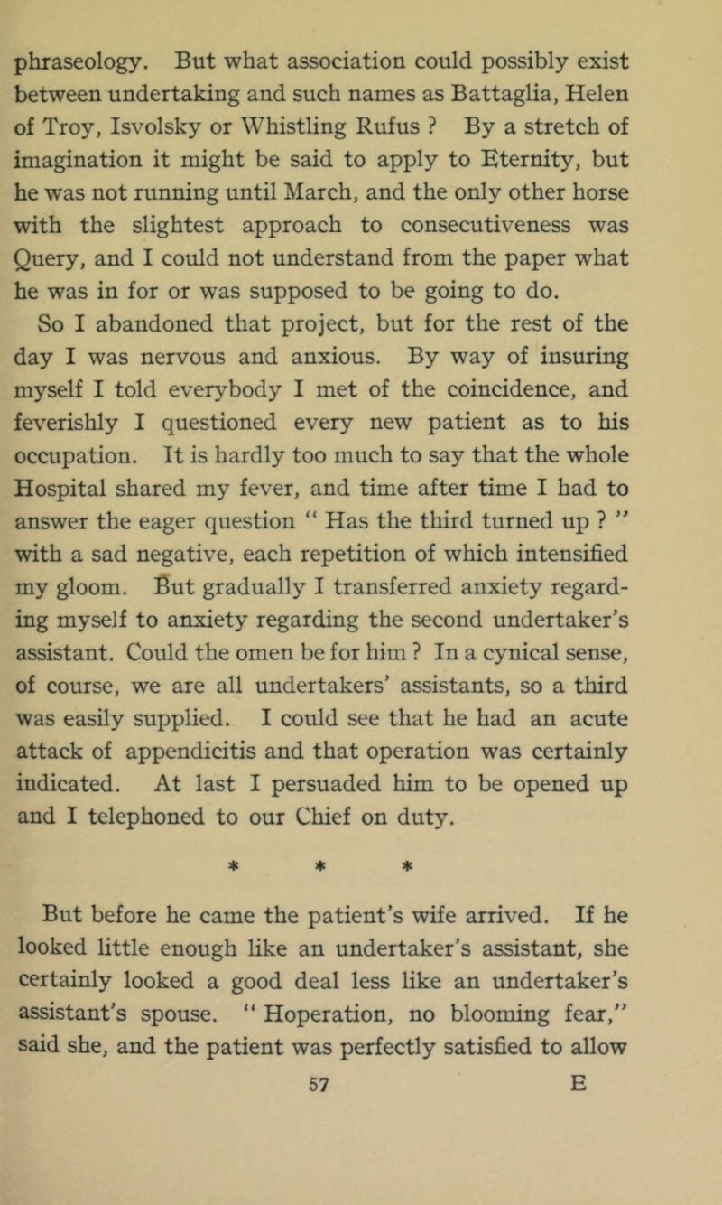 phraseology. But what association could possibly exist between undertaking and such names as Battaglia, Helen of Troy, Isvolsky or Whistling Rufus ? By a stretch of imagination it might be said to apply to Eternity, but he was not running until March, and the only other horse with the slightest approach to consecutiveness was Query, and I could not understand from the paper what he was in for or was supposed to be going to do. So I abandoned that project, but for the rest of the day I was nervous and anxious. By way of insuring myself I told everybody I met of the coincidence, and feverishly I questioned every new patient as to his occupation. It is hardly too much to say that the whole Hospital shared my fever, and time after time I had to answer the eager question “ Has the third turned up ? ” with a sad negative, each repetition of which intensified my gloom. But gradually I transferred anxiety regard- ing myself to anxiety regarding the second undertaker’s assistant. Could the omen be for him ? In a cynical sense, of course, we are all undertakers’ assistants, so a third was easily supplied. I could see that he had an acute attack of appendicitis and that operation was certainly indicated. At last I persuaded him to be opened up and I telephoned to our Chief on duty. 4c Itc Dtc But before he came the patient’s wife arrived. If he looked little enough like an undertaker’s assistant, she certainly looked a good deal less like an undertaker’s assistant’s spouse. “ Hoperation, no blooming fear,” said she, and the patient was perfectly satisfied to allow