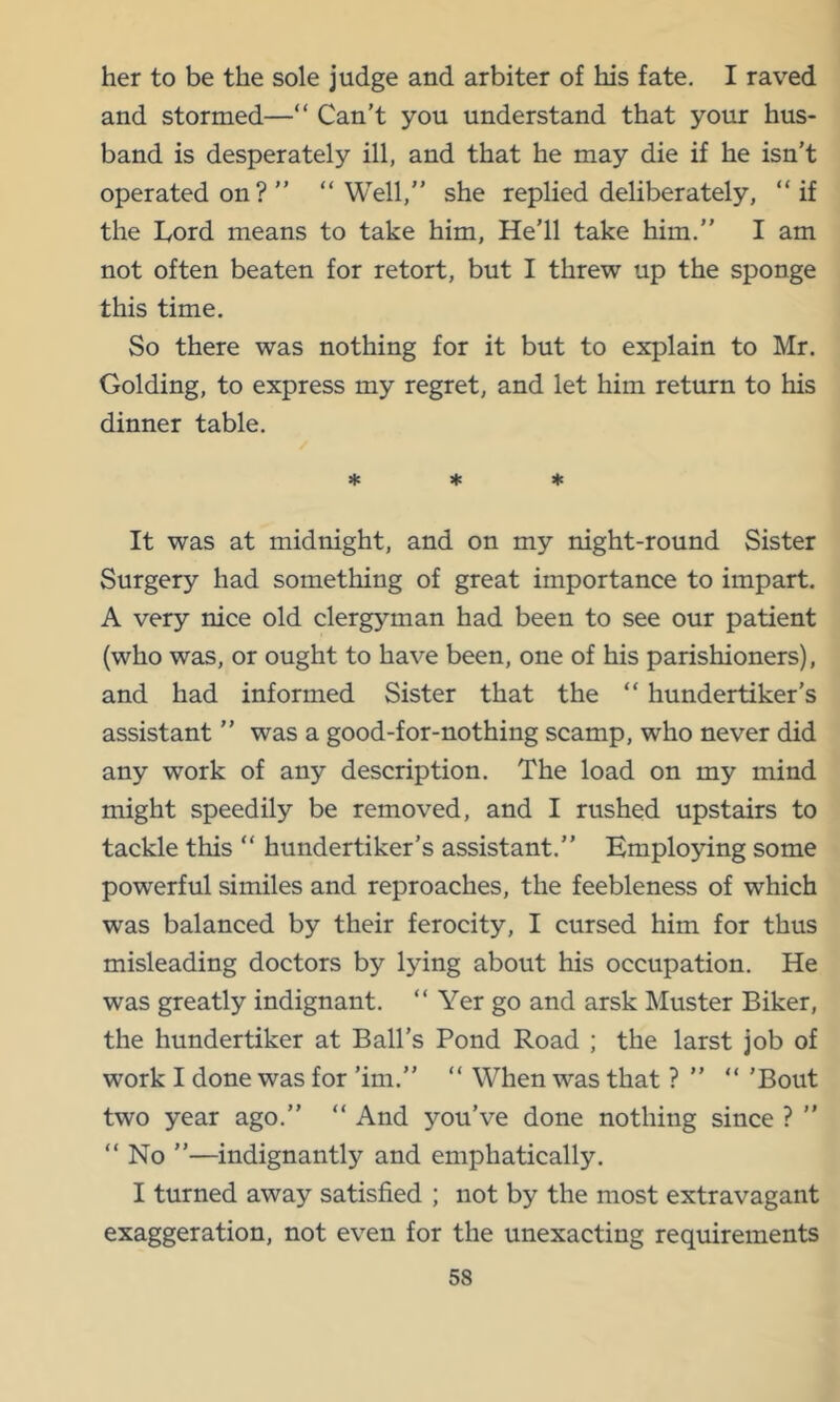 her to be the sole judge and arbiter of his fate, I raved and stormed—“ Can’t you understand that your hus- band is desperately ill, and that he may die if he isn’t operated on?” “Well,” she replied deliberately, “if the Lord means to take him, He’ll take him.” I am not often beaten for retort, but I threw up the sponge this time. So there was nothing for it but to explain to Mr. Golding, to express my regret, and let him return to his dinner table. * * ♦ It was at midnight, and on my night-round Sister Surgery had something of great importance to impart. A very nice old clergyman had been to see our patient (who was, or ought to have been, one of his parishioners), and had informed Sister that the “ hundertiker’s assistant ” was a good-for-nothing scamp, who never did any work of any description. The load on my mind might speedily be removed, and I rushed upstairs to tackle this “ hundertiker’s assistant.” Employing some powerful similes and reproaches, the feebleness of which was balanced by their ferocity, I cursed him for thus misleading doctors by lying about his occupation. He was greatly indignant. “ Yer go and arsk Muster Biker, the hundertiker at Ball’s Pond Road ; the larst job of work I done was for ’im.” “ When was that ? ” “ ’Bout two year ago.” “ And you’ve done nothing since ? ” “ No ”—indignantly and emphatically. I turned away satisfied ; not by the most extravagant exaggeration, not even for the unexacting requirements