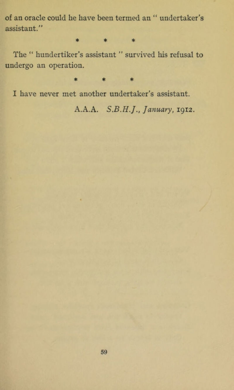 of an oracle could he have been termed an “ undertaker’s assistant.” * * * The ” hundertiker’s assistant ” survived his refusal to undergo an operation. 4c I|c it: I have never met another undertaker’s assistant. A.A.A. January, 1912.