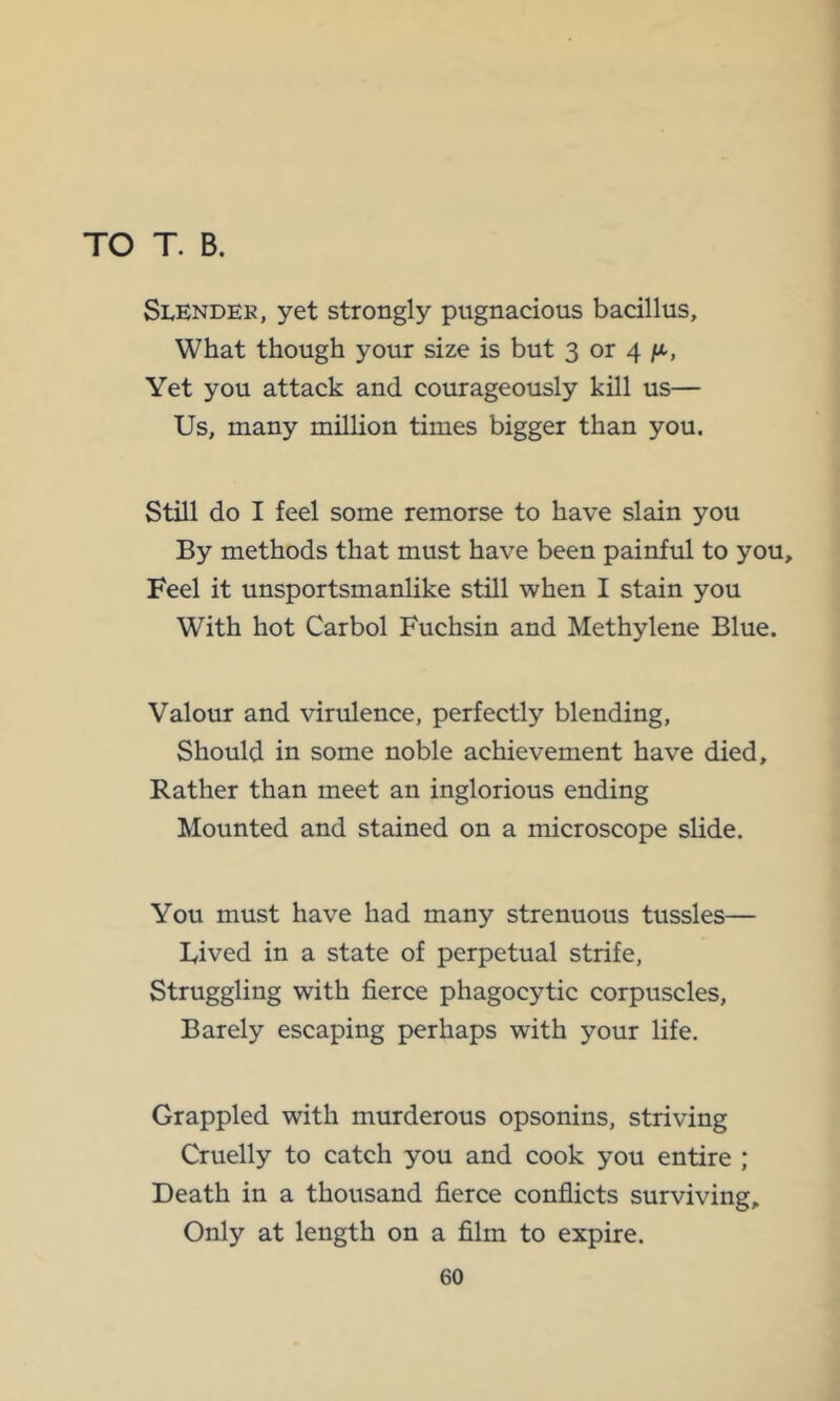 TO T. B. Slendek, yet strongly pugnacious bacillus. What though your size is but 3 or 4 ft, Yet you attack and courageously kill us— Us, many million times bigger than you. Still do I feel some remorse to have slain you By methods that must have been painful to you. Feel it unsportsmanlike still when I stain you With hot Carbol Fuchsin and Methylene Blue. Valour and virulence, perfectly blending. Should in some noble achievement have died. Rather than meet an inglorious ending Mounted and stained on a microscope slide. You must have had many strenuous tussles— Lived in a state of perpetual strife. Struggling with fierce phagocytic corpuscles. Barely escaping perhaps with your life. Grappled with murderous opsonins, striving Cruelly to catch you and cook you entire ; Death in a thousand fierce confiicts surviving. Only at length on a film to expire.