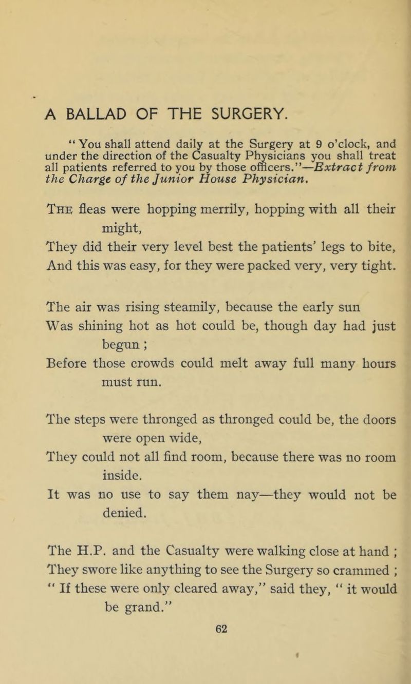 A BALLAD OF THE SURGERY. “ You shall attend daily at the Surge^ at 9 o’clock, and under the direction of the Casualty Plwsicians you shall treat all patients referred to you by those officers.”—Extract from the Charge of the Junior House Physician. The fleas were hopping merrily, hopping with all their might, They did their very level best the patients’ legs to bite, And this was easy, for they were packed very, very tight. The air was rising steamily, because the early sun Was shining hot as hot could be, though day had just begun; Before those crowds could melt away full many hours must run. The steps were thronged as thronged could be, the doors were open wide. They could not all find room, because there was no room inside. It was no use to say them nay—they would not be denied. The H.P. and the Casualty were walking close at hand ; They swore like anything to see the Surgery so crammed ; “ If these were only cleared away,” said they, ” it would be grand.” 62 I