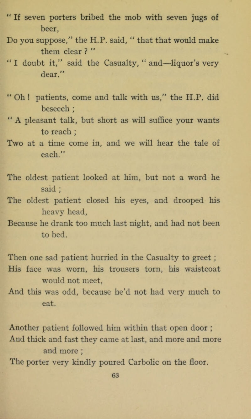 “ If seven porters bribed the mob with seven jugs of beer, Do you suppose, the H.P. said,  that that would make them clear ? ”  I doubt it, said the Casualty, “ and—liquor’s very dear.  Oh ! patients, come and talk with us, the H.P. did beseech ;  A pleasant talk, but short as will suffice your wants to reach ; Two at a time come in, and we will hear the tale of each. The oldest patient looked at him, but not a word he said ; The oldest patient closed his eyes, and drooped his heavy head. Because he drank too much last night, and had not been to bed. Then one sad patient hurried in the Casualty to greet; His face was worn, his trousers torn, his waistcoat would not meet. And this was odd, because he’d not had very much to eat. Another patient followed him within that open door ; And thick and fast they came at last, and more and more and more ; The porter very kindly poured Carbolic on the floor.