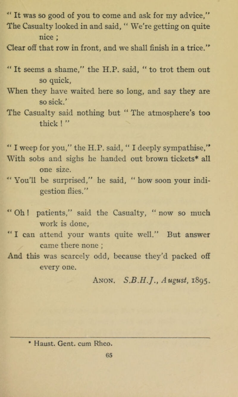 It was so good of you to come and ask for my advice,” The Casualty looked in and said, ” We're getting on quite nice ; Clear off that row in front, and we shall finish in a trice.” It seems a shame,” the H.P. said, ” to trot them out so quick. When they have waited here so long, and say they are so sick.’ The Casualty said nothing but ” The atmosphere's too thick ! ” I weep for you,” the H.P. said, ” I deeply sympathise,” With sobs and sighs he handed out brown tickets* all one size. You’ll be surprised,” he said, ” how soon your indi- gestion flies.” Oh ! patients,” said the Casualty, “ now so much work is done, ” I can attend your wants quite well.” But answer came there none ; And this was scarcely odd, because they’d packed off every one. Anon. August, 1895. • Haust. Gent, cum Rheo.