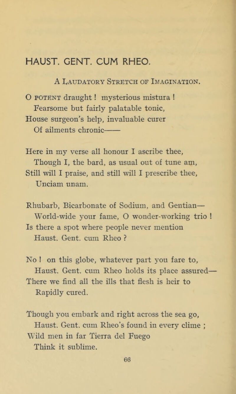 HAUST. GENT. CUM RHEO. A lyAUDATORY STRETCH OF IMAGINATION. O POTENT draught! mysterious mistura ! Fearsome but fairly palatable tonic, House surgeon’s help, invaluable curer Of ailments chronic Here in my verse all honour I ascribe thee. Though I, the bard, as usual out of tune am. Still will I praise, and still will I prescribe thee, Unciam unam. Rhubarb, Bicarbonate of Sodium, and Gentian— World-wide 3'our fame, O wonder-working trio ! Is there a spot where people never mention Haust. Gent, cum Rheo ? No 1 on this globe, whatever part you fare to, Haust. Gent, cum Rheo holds its place assured— There we find all the ills that flesh is heir to Rapidly cured. Though you embark and right across the sea go, Haust. Gent, cum Rheo’s found in every clime ; Wild men in far Tierra del Fuego Think it sublime.