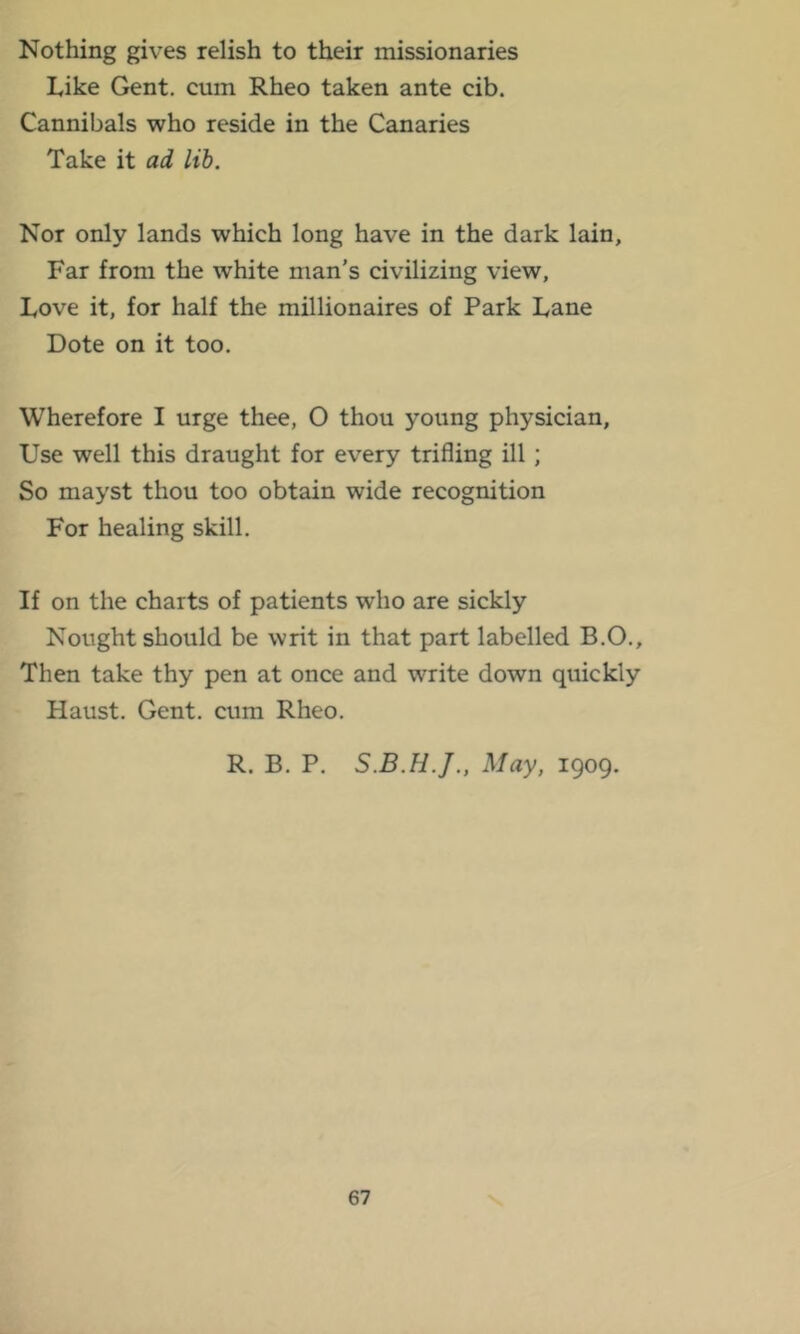 Nothing gives relish to their missionaries Like Gent, cum Rheo taken ante cib. Cannibals who reside in the Canaries Take it ad lib. Nor only lands which long have in the dark lain. Far from the white man’s civilizing view. Love it, for half the millionaires of Park Lane Dote on it too. Wherefore I urge thee, O thou young physician. Use well this draught for every trifling ill; So mayst thou too obtain wide recognition For healing skill. If on the charts of patients who are sickly Nought should be writ in that part labelled B.O., Then take thy pen at once and write down quickly Haust. Gent, cum Rheo. R. B. P. May, 1909.