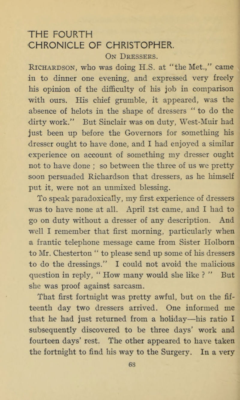 THE FOURTH CHRONICLE OF CHRISTOPHER. On Dressers. Richardson, who was doing H.S. at “the Met./' came in to dinner one evening, and expressed very freely his opinion of the difficulty of his job in comparison with ours. His chief grumble, it appeared, was the absence of helots in the shape of dressers “to do the dirty work. But Sinclair was on duty, West-Muir had just been up before the Governors for something his dresser ought to have done, and I had enjoyed a similar experience on account of something my dresser ought not to have done ; so between the three of us we pretty soon persuaded Richardson that dressers, as he himself put it, were not an unmixed blessing. To speak paradoxically, my first experience of dressers was to have none at all. April ist came, and I had to go on duty without a dresser of any description. And well I remember that first morning, particularly when a frantic telephone message came from Sister Holborn to Mr. Chesterton “ to please send up some of his dressers to do the dressings.” I could not avoid the malicious question in reply, “ How many would she like ? ” But she was proof against sarcasm. That first fortnight was pretty awful, but on the fif- teenth day two dressers arrived. One informed me that he had just returned from a holiday—his ratio I subsequently discovered to be three days’ work and fourteen days’ rest. The other appeared to have taken the fortnight to find his way to the Surgery. In a very