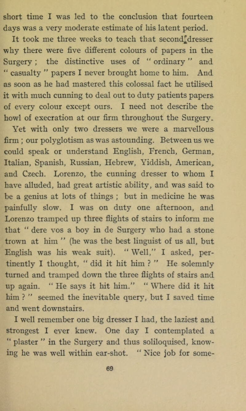 short time I was led to the conclusion that fourteen days was a very moderate estimate of his latent period. It took me three weeks to teach that second'dresser why there were five different colours of papers in the Surgery ; the distinctive uses of “ ordinary ” and “ casualty ” papers I never brought home to him. And as soon as he had mastered this colossal fact he utilised it with much cunning to deal out to duty patients papers of every colour except ours. I need not describe the howl of execration at our firm throughout the Surgery. Yet with only two dressers we were a marvellous firm ; our polyglotism as was astounding. Between us we could speak or understand English, French, German, Italian, Spanish, Russian, Hebrew, Yiddish, American, and Czech. Lorenzo, the cunning dresser to whom I have alluded, had great artistic ability, and was said to be a genius at lots of things ; but in medicine he was painfully slow. I was on duty one afternoon, and Lorenzo tramped up three flights of stairs to inform me that “ dere vos a boy in de Surgery who had a stone trown at him ” (he was the best linguist of us all, but English was his weak suit). “ Well,” I asked, per- tinently I thought, ” did it hit him ? ” He solemnly turned and tramped down the three flights of stairs and up again. ” He says it hit him.” “ Where did it hit him ? ” seemed the inevitable query, but I saved time and went downstairs. I well remember one big dresser I had, the laziest and strongest I ever knew. One day I contemplated a ” plaster ” in the vSurgery and thus soliloquised, know- ing he was well within ear-shot. ” Nice job for some-