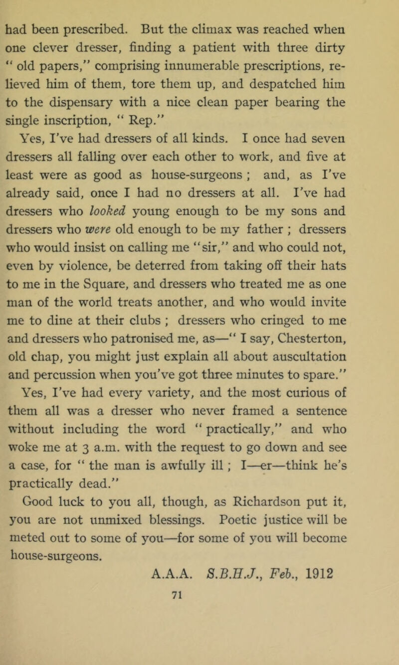 had been prescribed. But the climax was reached when one clever dresser, finding a patient with three dirty “ old papers,” comprising innumerable prescriptions, re- lieved him of them, tore them up, and despatched him to the dispensary with a nice clean paper bearing the single inscription, “ Rep,” Yes, I’ve had dressers of all kinds, I once had seven dressers all falling over each other to work, and five at least were as good as house-surgeons ; and, as I’ve already said, once I had no dressers at all. I’ve had dressers who looked young enough to be my sons and dressers who were old enough to be my father ; dressers who would insist on calling me “sir,” and who could not, even by violence, be deterred from taking off their hats to me in the Square, and dressers who treated me as one man of the world treats another, and who would invite me to dine at their clubs ; dressers who cringed to me and dressers who patronised me, as—” I say, Chesterton, old chap, you might just explain all about auscultation and percussion when you’ve got three minutes to spare.” Yes, I’ve had every variety, and the most curious of them all was a dresser who never framed a sentence without including the word “ practically,” and who woke me at 3 a.m. with the request to go down and see a case, for “ the man is awfully ill; I—er—think he’s practically dead.” Good luck to you all, though, as Richardson put it, you are not unmixed blessings. Poetic justice will be meted out to some of you—for some of you will become house-surgeons. A.A.A. S.B.HJ., Feh., 1912