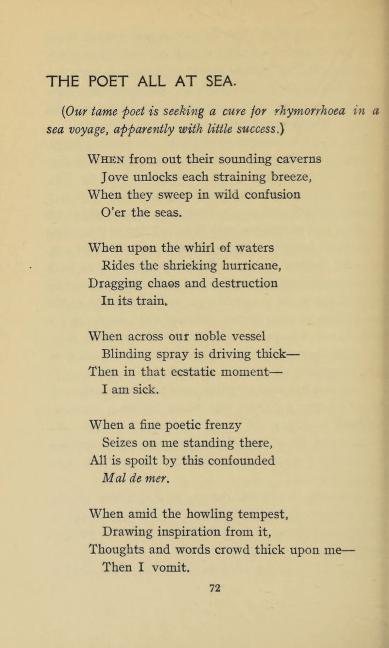 THE POET ALL AT SEA. {Our tame poet is seeking a cure for rhymorrhoea in a sea voyage, apparently with little success.) When from out their sounding caverns Jove unlocks each straining breeze, When they sweep in wild confusion O’er the seas. When upon the whirl of waters Rides the shrieking hurricane, Dragging chaos and destruction In its train. When across our noble vessel Blinding spray is driving thick— Then in that ecstatic moment— I am sick. When a fine poetic frenzy Seizes on me standing there. All is spoilt by this confounded Mai de mer. When amid the howling tempest. Drawing inspiration from it. Thoughts and words crowd thick upon me— Then I vomit.