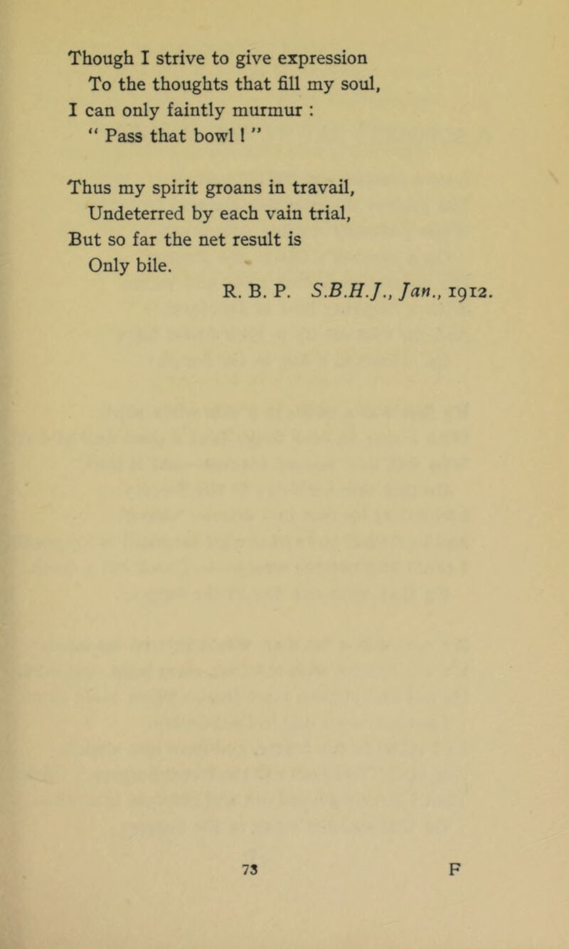 Though I strive to give expression To the thoughts that fill my soul, I can only faintly murmur : “ Pass that bowl 1 ” Thus my spirit groans in travail. Undeterred by each vain trial. But so far the net result is Only bile. R. B. P. Jan., 1912.