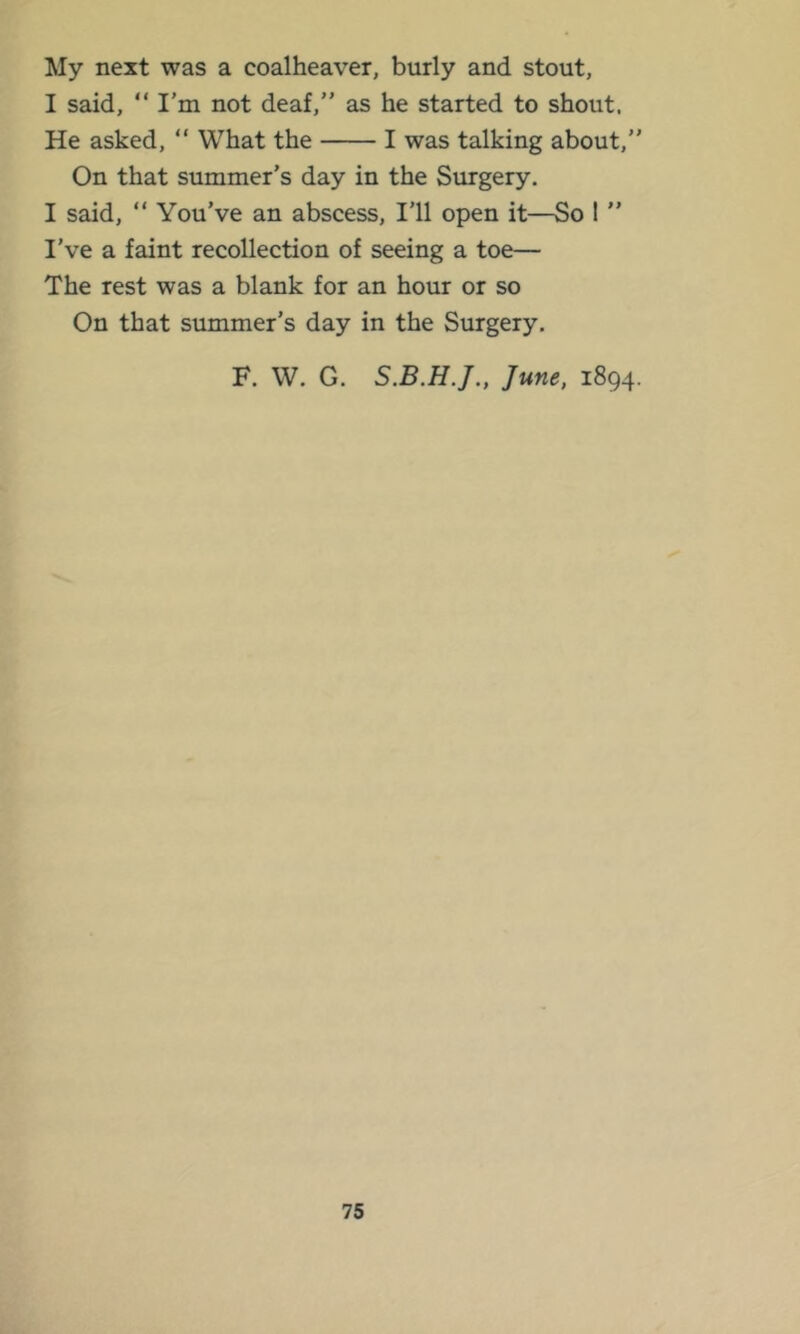 My next was a coalheaver, burly and stout, I said, “ I’m not deaf,” as he started to shout. He asked, “ What the I was talking about,” On that summer’s day in the Surgery. I said, “ You’ve an abscess. I’ll open it—So 1 ” I’ve a faint recollection of seeing a toe— The rest was a blank for an hour or so On that summer’s day in the Surgery, F. W. G. June, 1894.