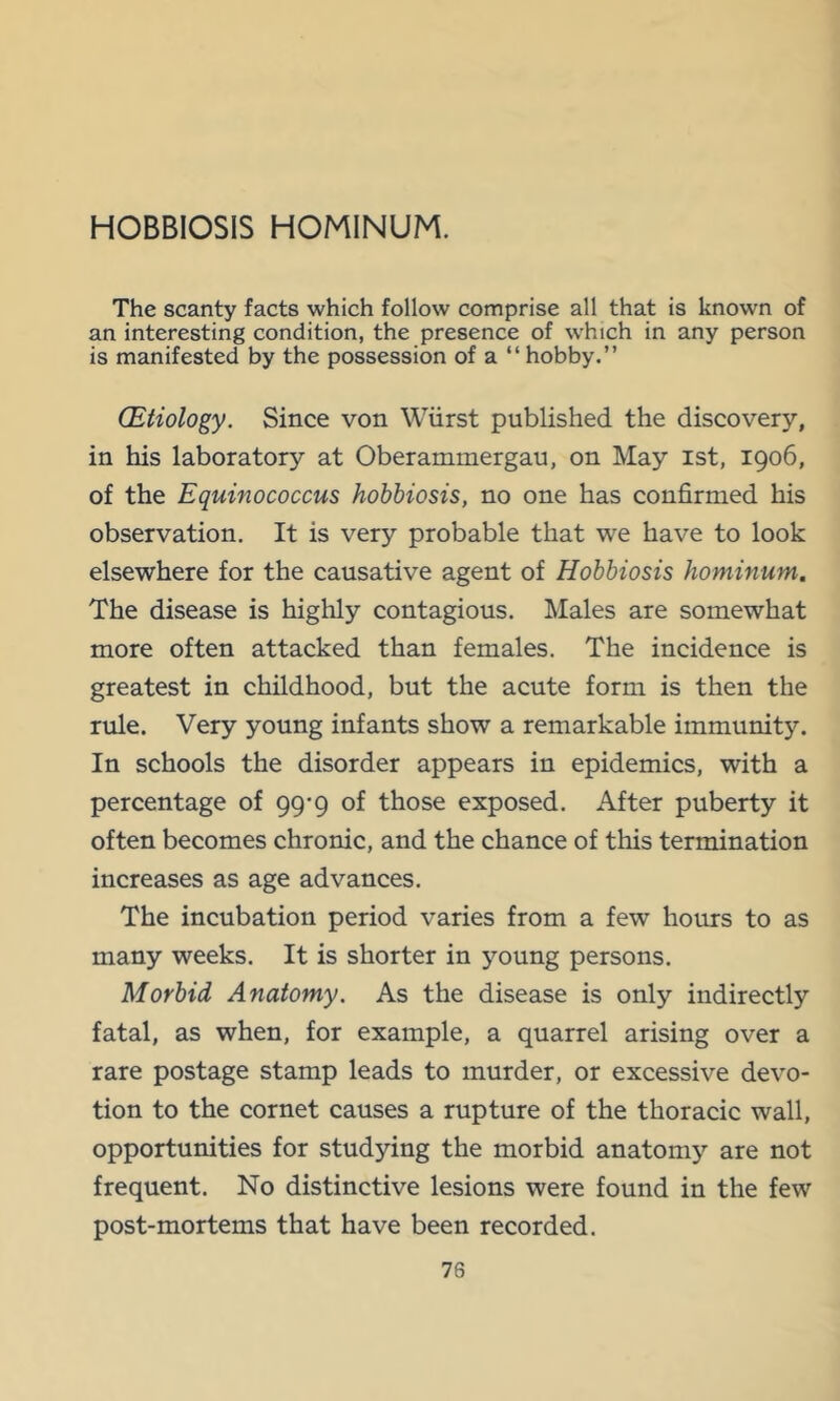 HOBBIOSIS HOMINUM. The scanty facts which follow comprise all that is known of an interesting condition, the presence of w'hich in any person is manifested by the possession of a “ hobby.” (Etiology. Since von Wiirst published the discovery, in his laboratory at Oberammergau, on May ist, 1906, of the Equinococcus hobbiosis, no one has confirmed his observation. It is very probable that we have to look elsewhere for the causative agent of Hobbiosis hominum. The disease is highly contagious. Males are somewhat more often attacked than females. The incidence is greatest in childhood, but the acute form is then the rule. Very young infants show a remarkable immunity. In schools the disorder appears in epidemics, with a percentage of 99-9 of those exposed. After puberty it often becomes chronic, and the chance of this termination increases as age advances. The incubation period varies from a few hours to as many weeks. It is shorter in young persons. Morbid Anatomy. As the disease is only indirectly fatal, as when, for example, a quarrel arising over a rare postage stamp leads to murder, or excessive devo- tion to the cornet causes a rupture of the thoracic wall, opportunities for studying the morbid anatomy are not frequent. No distinctive lesions were found in the few post-mortems that have been recorded.