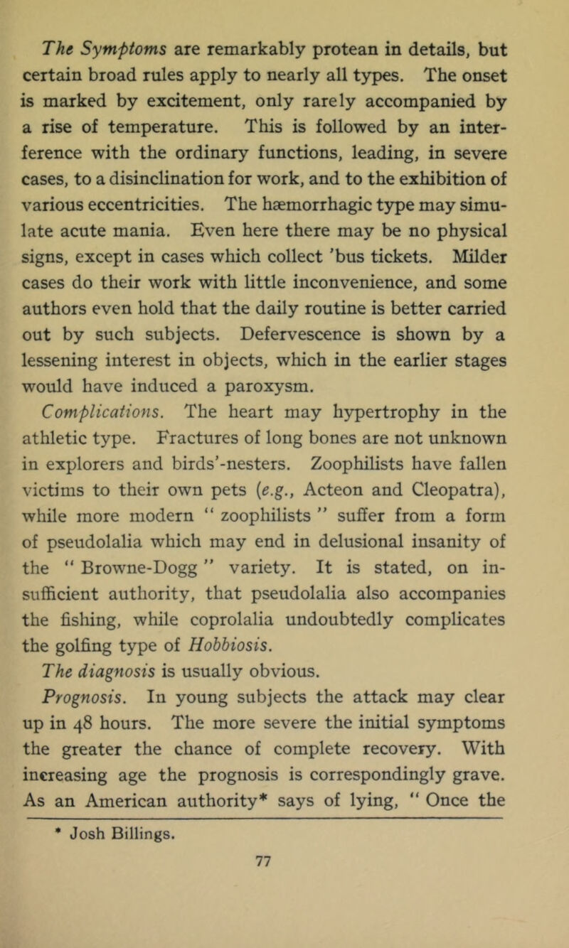 The Symptoms are remarkably protean in details, but certain broad rules apply to nearly all types. The onset is marked by excitement, only rarely accompanied by a rise of temperature. This is followed by an inter- ference with the ordinary functions, leading, in severe cases, to a disinclination for work, and to the exhibition of various eccentricities. The haemorrhagic t3rpe may simu- late acute mania. Even here there may be no physical signs, except in cases which collect 'bus tickets. Milder cases do their work with little inconvenience, and some authors even hold that the daily routine is better carried out by such subjects. Defervescence is shown by a lessening interest in objects, which in the earlier stages would have induced a paroxysm. Complications. The heart may h5;^ertrophy in the athletic type. Fractures of long bones are not unknown in explorers and birds’-nesters. Zoophilists have fallen victims to their own pets {e.g., Acteon and Cleopatra), while more modern “ zoophilists ” suffer from a form of pseudolalia which may end in delusional insanity of the “ Browne-Dogg ” variety. It is stated, on in- sufficient authority, that pseudolalia also accompanies the fishing, while coprolalia undoubtedly complicates the golfing type of Hobbiosis. The diagnosis is usually obvious. Prognosis. In young subjects the attack may clear up in 48 hours. The more severe the initial symptoms the greater the chance of complete recovery. With increasing age the prognosis is correspondingly grave. As an American authority* says of lying, “ Once the * Josh Billings.