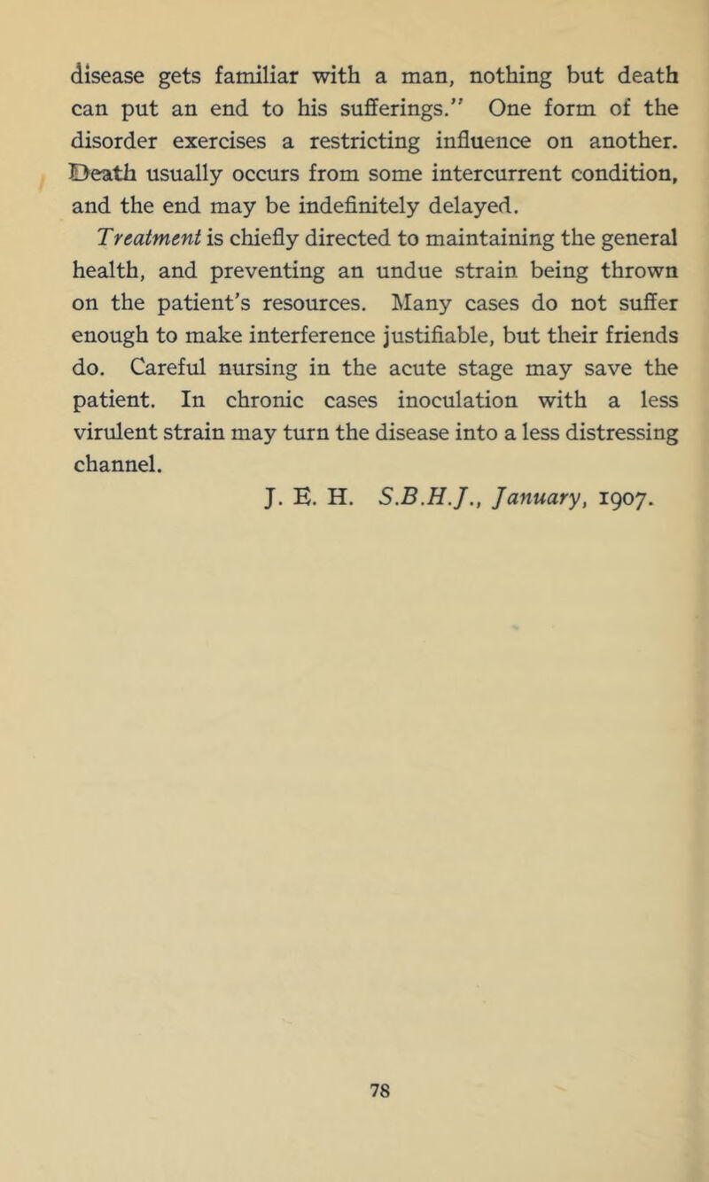disease gets familiar with a man, nothing but death can put an end to his sufferings.” One form of the disorder exercises a restricting influence on another. Death usually occurs from some intercurrent condition, and the end may be indefinitely delayed. Treatment is chiefly directed to maintaining the general health, and preventing an undue strain being thrown on the patient’s resources. Many cases do not suffer enough to make interference justifiable, but their friends do. Careful nursing in the acute stage may save the patient. In chronic cases inoculation with a less virulent strain may turn the disease into a less distressing channel. J. E. H. January, 1907.