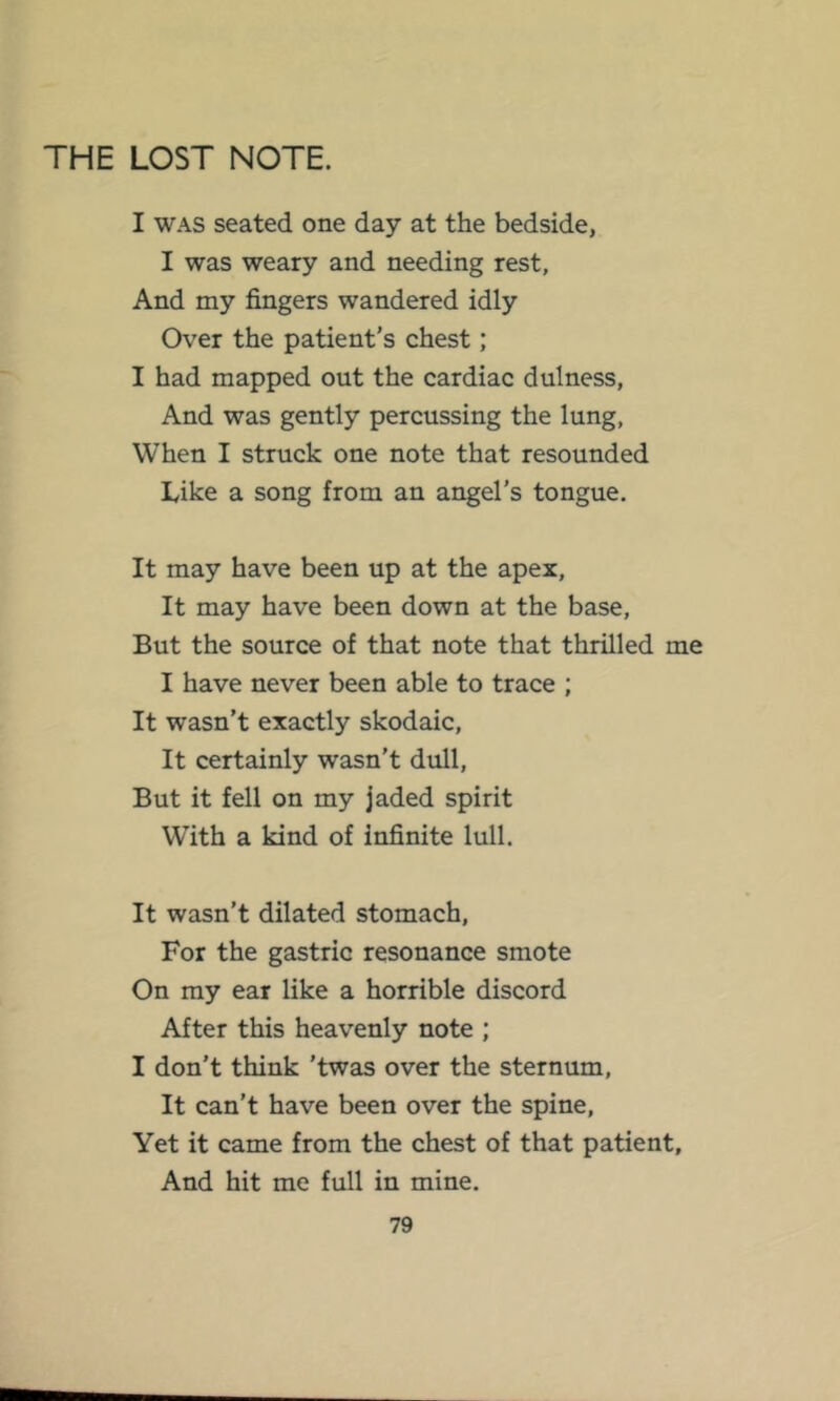 THE LOST NOTE. I WAS seated one day at the bedside, I was weary and needing rest, And my fingers wandered idly Over the patient’s chest; I had mapped out the cardiac dulness. And was gently percussing the lung, When I struck one note that resounded Like a song from an angel’s tongue. It may have been up at the apex. It may have been down at the base. But the source of that note that thrilled me I have never been able to trace ; It wasn’t exactly skodaic. It certainly wasn’t dull. But it fell on my jaded spirit With a kind of infinite lull. It wasn’t dilated stomach. For the gastric resonance smote On my ear like a horrible discord After this heavenly note ; I don’t think ’twas over the sternum. It can’t have been over the spine. Yet it came from the chest of that patient. And hit me full in mine.