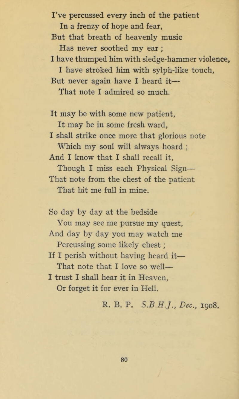 I’ve percussed every inch of the patient In a frenzy of hope and fear, But that breath of heavenly music Has never soothed my ear ; I have thumped him with sledge-hammer violence, I have stroked him with sylph-like touch, But never again have I heard it— That note I admired so much. It may be with some new patient. It may be in some fresh ward, I shall strike once more that glorious note Which my soul will always hoard ; And I know that I shall recall it. Though I miss each Physical Sign— That note from the chest of the patient That hit me full in mine. So day by day at the bedside You may see me pursue my quest, And day by day you ma}^ watch me Percussing some likely chest; If I perish without having heard it— That note that I love so well— I trust I shall hear it in Heaven, Or forget it for ever in Hell. R. B. P. Dec., 1908.