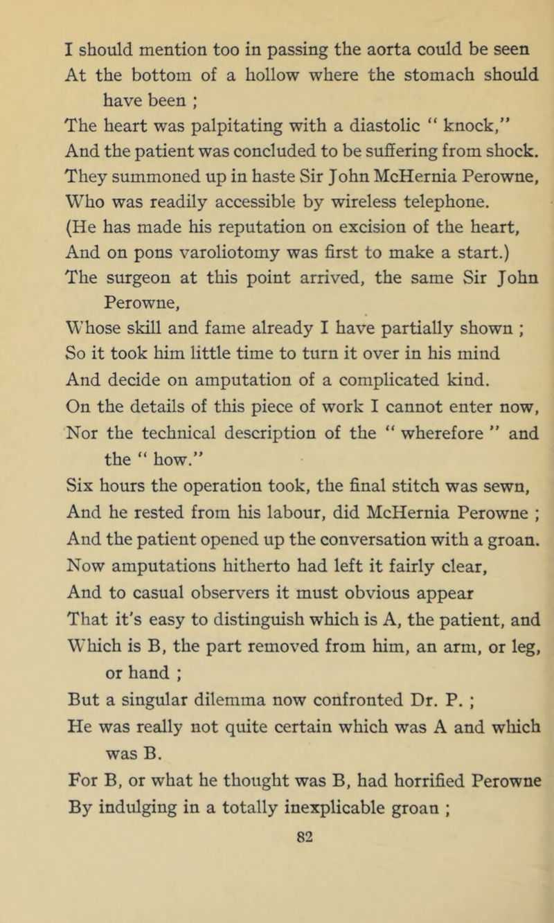 I should mention too in passing the aorta could be seen At the bottom of a hollow where the stomach should have been ; The heart was palpitating with a diastolic “ knock,” And the patient was concluded to be suffering from shock. They summoned up in haste Sir John McHernia Perowne, Who was readily accessible by wireless telephone. (He has made his reputation on excision of the heart. And on pons varoliotomy was first to make a start.) The surgeon at this point arrived, the same Sir John Perowne, Whose skill and fame already I have partially shown ; So it took him little time to turn it over in his mind And decide on amputation of a complicated kind. On the details of this piece of work I cannot enter now. Nor the technical description of the “ wherefore ” and the ” how.” Six hours the operation took, the final stitch was sewn. And he rested from his labour, did McHernia Perowne ; And the patient opened up the conversation with a groan. Now amputations hitherto had left it fairly clear, And to casual observers it must obvious appear That it's easy to distinguish which is A, the patient, and Which is B, the part removed from him, an arm, or leg, or hand ; But a singular dilemma now confronted Dr. P. ; He was really not quite certain which was A and which was B. For B, or what he thought was B, had horrified Perowne By indulging in a totally inexplicable groan ;