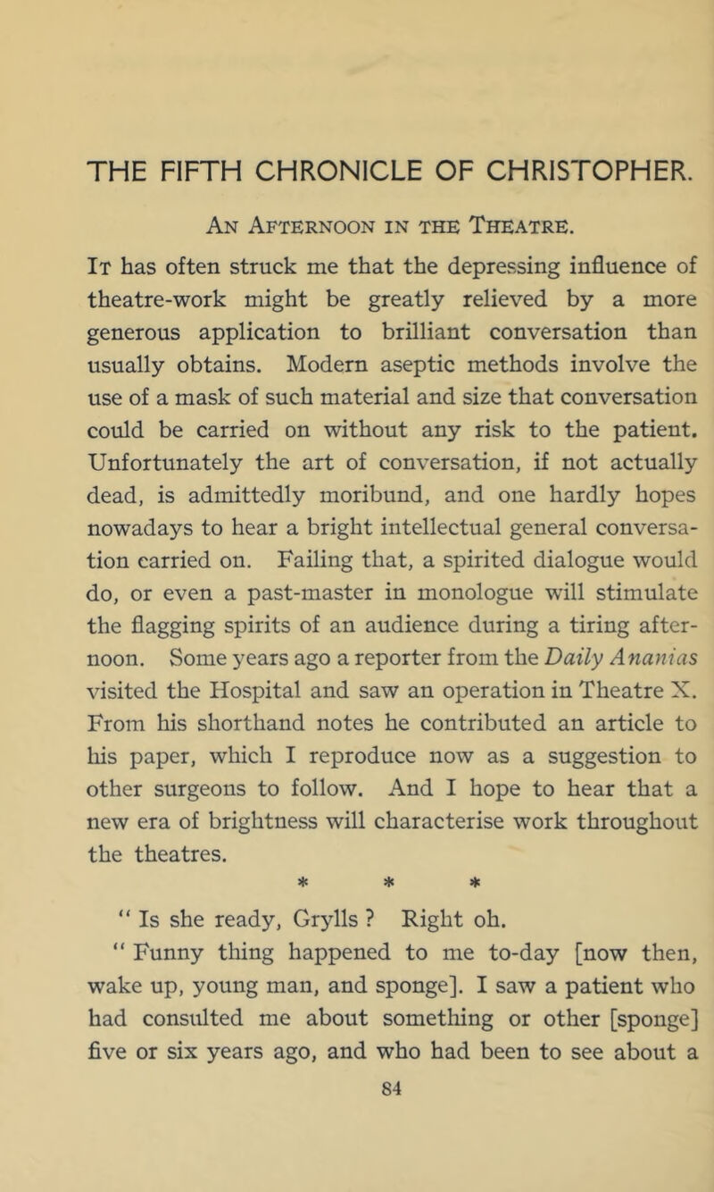 THE FIFTH CHRONICLE OF CHRISTOPHER. An Afternoon in the Theatre. It has often struck me that the depressing influence of theatre-work might be greatly relieved by a more generous application to brilliant conversation than usually obtains. Modern aseptic methods involve the use of a mask of such material and size that conversation could be carried on without any risk to the patient. Unfortunately the art of conversation, if not actually dead, is admittedly moribund, and one hardly hopes nowadays to hear a bright intellectual general conversa- tion carried on. Failing that, a spirited dialogue would do, or even a past-master in monologue wull stimulate the flagging spirits of an audience during a tiring after- noon. Some years ago a reporter from the Daily A nanias visited the Hospital and saw an operation in Theatre X. From his shorthand notes he contributed an article to his paper, which I reproduce now as a suggestion to other surgeons to follow. And I hope to hear that a new era of brightness will characterise work throughout the theatres. * « « “ Is she ready, Grylls ? Right oh. “ Funny thing happened to me to-day [now then, wake up, young man, and sponge]. I saw a patient who had consulted me about something or other [sponge] five or six years ago, and who had been to see about a
