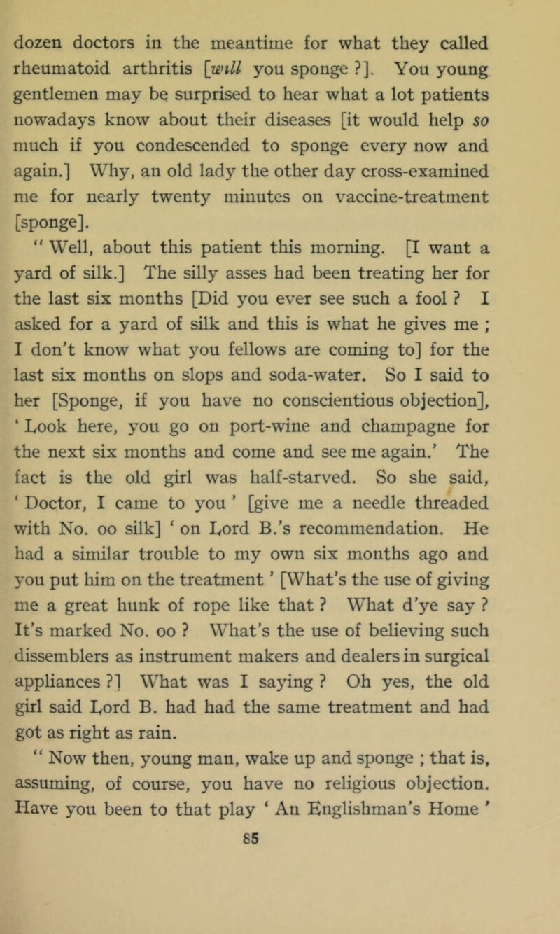 dozen doctors in the meantime for what they called rheumatoid arthritis [unll you sponge ?]. You young gentlemen may be surprised to hear what a lot patients nowadays know about their diseases [it would help so much if you condescended to sponge every now and again.] Why, an old lady the other day cross-examined me for nearly twenty minutes on vaccine-treatment [sponge]. “Well, about this patient this morning. [I want a yard of silk.] The silly asses had been treating her for the last six months [Did you ever see such a fool ? I asked for a yard of silk and this is what he gives me ; I don’t know what you fellows are coming to] for the last six months on slops and soda-water. So I said to her [Sponge, if you have no conscientious objection], ‘ Took here, you go on port-wine and champagne for the next six months and come and see me again.’ The fact is the old girl was half-starved. So she said, ‘ Doctor, I came to you ’ [give me a needle threaded with No. 00 silk] ‘ on Lord B.’s recommendation. He had a similar trouble to my own six months ago and you put him on the treatment ’ [What’s the use of giving me a great hunk of rope like that ? What d’ye say ? It’s marked No. oo ? What’s the use of believing such dissemblers as instrument makers and dealers in surgical appliances ?] What was I saying ? Oh yes, the old girl said Lord B. had had the same treatment and had got as right as rain. “ Now then, young man, wake up and sponge ; that is, assuming, of course, you have no religious objection. Have you been to that play ‘ An Englishman’s Home ’