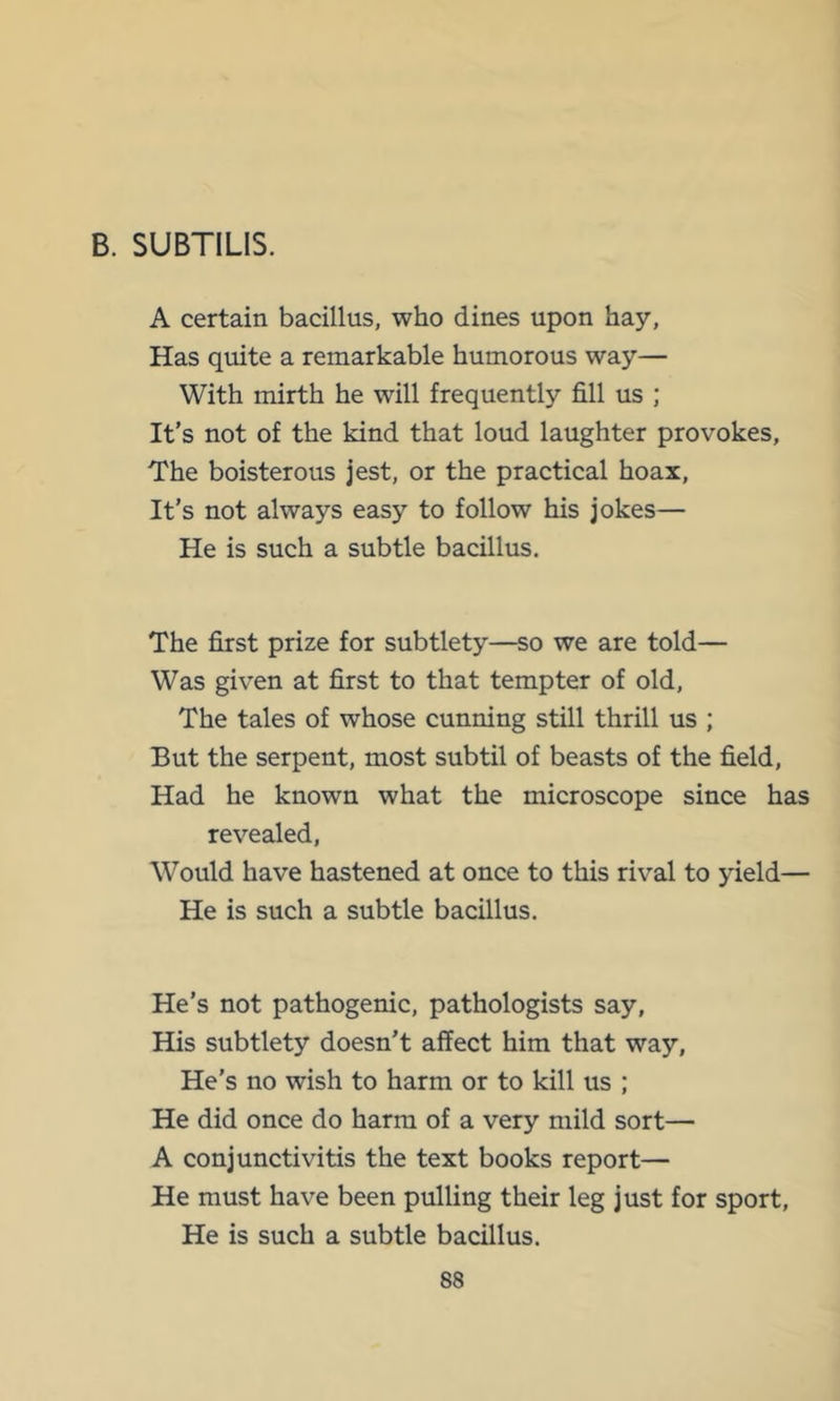 B. SUBTILIS. A certain bacillus, who dines upon hay, Has quite a remarkable humorous way— With mirth he will frequently fill us ; It’s not of the kind that loud laughter provokes. The boisterous jest, or the practical hoax. It’s not always easy to follow his jokes— He is such a subtle bacillus. The first prize for subtlety—so we are told— Was given at first to that tempter of old. The tales of whose cunning still thrill us ; But the serpent, most subtil of beasts of the field. Had he known what the microscope since has revealed. Would have hastened at once to this rival to yield— He is such a subtle bacillus. He’s not pathogenic, pathologists say. His subtlety doesn’t affect him that way. He’s no wish to harm or to kill us ; He did once do harm of a very mild sort— A conjunctivitis the text books report— He must have been pulling their leg just for sport. He is such a subtle bacillus.