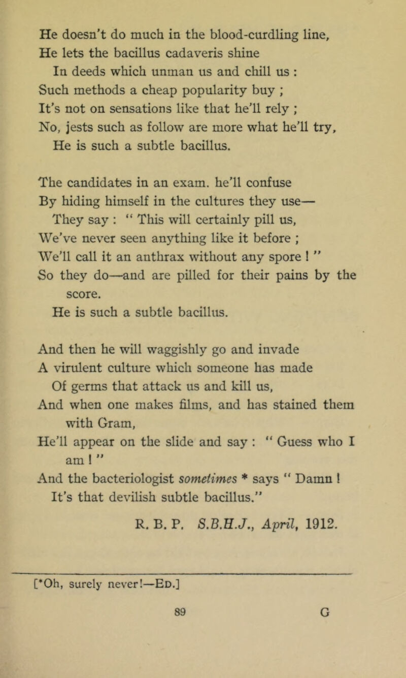 He doesn't do much in the blood-curdling line. He lets the bacillus cadaveris shine In deeds which unman us and chill us : Such methods a cheap popularity buy ; It's not on sensations like that he'll rely ; No, jests such as follow are more what he’ll try. He is such a subtle bacillus. The candidates in an exam, he'll confuse By hiding himself in the cultures they use— They say : “ This will certainly pill us, We’ve nev'er seen anything like it before ; We’ll call it an anthrax without any spore ! ” So they do—and are pilled for their pains by the score. He is such a subtle bacillus. And then he will waggishly go and invade A virulent culture which someone has made Of germs that attack us and kill us, And when one makes films, and has stained them with Gram, He’ll appear on the slide and say : “ Guess who I am! And the bacteriologist sometimes * says “ Damn ! It’s that devilish subtle bacillus.” R. B. P. S.B.E.J., April, 1912. [*Oh, surely never!—Ed.]