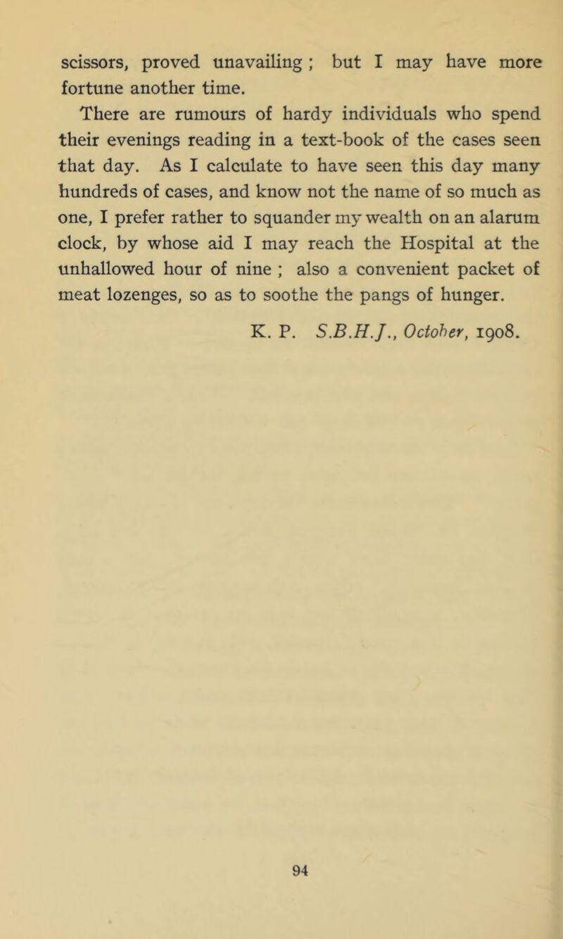 scissors, proved unavailing; but I may have more fortune another time. There are rumours of hardy individuals who spend their evenings reading in a text-book of the cases seen that day. As I calculate to have seen this day many hundreds of cases, and know not the name of so much as one, I prefer rather to squander my wealth on an alarum clock, by whose aid I may reach the Hospital at the unhallowed hour of nine ; also a convenient packet of meat lozenges, so as to soothe the pangs of hunger. K, P. October, 1908.