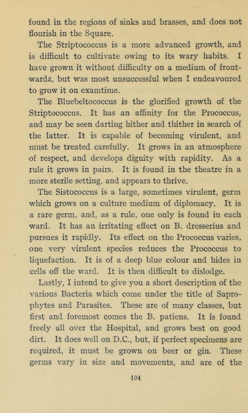 found in the regions of sinks and brasses, and does not flourish in the Square. The Striptococcus is a more advanced growth, and is difficult to cultivate owing to its wary habits, I have grown it without difficulty on a medium of front- wardz, but was most unsuccessful when I endeavoured to grow it on examtime. The Bluebeltococcus is the glorified growth of the Striptococcus. It has an affinity for the Prococcus, and may be seen darting hither and thither in search of the latter. It is capable of becoming virulent, and must be treated carefully. It grows in an atmosphere of respect, and develops dignity with rapidity. As a rule it grows in pairs. It is found in the theatre in a more sterile setting, and appears to thrive. The Sistococcus is a large, sometimes virulent, germ which grows on a culture medium of diplomacy. It is a rare germ, and, as a rule, one only is found in each ward. It has an irritating effect on B. dresserius and pursues it rapidly. Its effect on the Prococcus varies, one very virulent species reduces the Prococcus to liquefaction. It is of a deep blue colour and hides in cells off the ward. It is then difficult to dislodge. Lastly, I intend to give you a short description of the various Bacteria which come under the title of Sapro- phytes and Parasites. These are of many classes, but first and foremost comes the B. patiens. It is found freely all over the Hospital, and grows best on good dirt. It does well on D.C., but, if perfect specimens are required, it must be grown on beer or gin. These germs vary in size and movements, and are of the