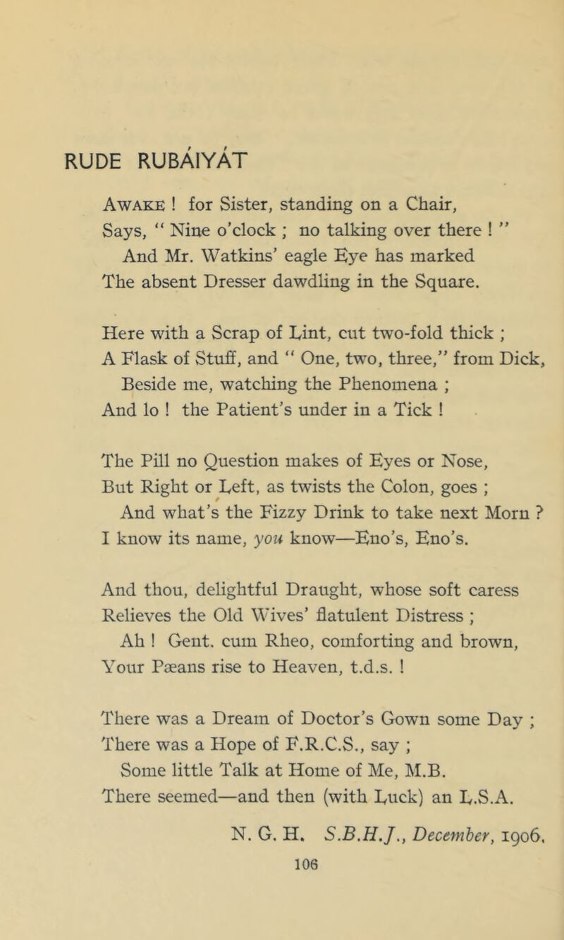 RUDE RUBAIYAT Awake ! for Sister, standing on a Chair, Says, “ Nine o’clock ; no talking over there ! ” And Mr. Watkins’ eagle Eye has marked The absent Dresser dawdling in the Square. Here with a Scrap of Lint, cut two-fold thick ; A Flask of Stuff, and “ One, two, three,” from Dick, Beside me, watching the Phenomena ; And lo ! the Patient’s under in a Tick ! The Pill no Question makes of Eyes or Nose, But Right or Left, as twists the Colon, goes ; And what’s the Fizzy Drink to take next Morn ? I know its name, you know—Eno’s, Eno’s. And thou, delightful Draught, whose soft caress Relieves the Old Wives’ flatulent Distress ; Ah ! Gent, cum Rheo, comforting and brown. Your Pseans rise to Heaven, t.d.s. ! There was a Dream of Doctor’s Gown some Day ; There was a Hope of F.R.C.S., say ; Some little Talk at Home of Me, M.B. There seemed—and then (with Luck) an L.S.A. N. G. H. December, 1906.