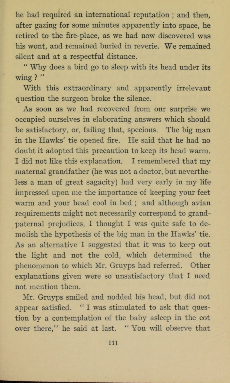 he had required an international reputation ; and then, after gazing for some minutes apparently into space, he retired to the fire-place, as we had now discovered was his wont, and remained buried in reverie. We remained silent and at a respectful distance. “ Why does a bird go to sleep with its head under its wing ? ” With this extraordinary and apparently irrelevant question the surgeon broke the silence. As soon as we had recovered from our surprise we occupied ourselves in elaborating answers which should be satisfactory, or, failing that, specious. The big man in the Hawks' tie opened fire. He said that he had no doubt it adopted this precaution to keep its head warm. I did not like this explanation. I remembered that my maternal grandfather (he was not a doctor, but neverthe- less a man of great sagacity) had very early in my life impressed upon me the importance of keeping your feet warm and your head cool in bed ; and although avian requirements might not necessarily correspond to grand- paternal prejudices, I thought I was quite safe to de- molish the hypothesis of the big man in the Hawks' tie. As an alternative I suggested that it was to keep out the light and not the cold, which determined the phenomenon to which Mr. Gruyps had referred. Other explanations given were so unsatisfactory that I need not mention them. Mr. Gruyps smiled and nodded his head, but did not appear satisfied. “ I was stimulated to ask that ques- tion by a contemplation of the baby asleep in the cot over there, he said at last. You will observe that
