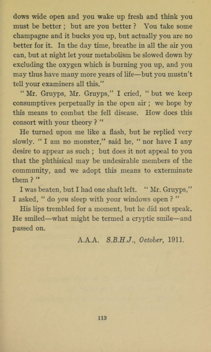 dows wide open and you wake up fresh and think you must be better ; but are you better ? You take some champagne and it bucks you up, but actually you are no better for it. In the day time, breathe in all the air you can, but at night let your metabolism be slowed down by excluding the oxygen which is burning you up, and you may thus have many more years of life—but you mustn’t tell your examiners all this.” ” Mr. Gruyps, Mr. Gruyps,” I cried, ” but we keep consumptives perpetually in the open air ; we hope by this means to combat the fell disease. How does this consort with your theory ? ” He turned upon me like a flash, but he replied very slowly. ” I am no monster,” said he, “ nor have I any desire to appear as such ; but does it not appeal to you that the phthisical may be undesirable members of the community, and we adopt this means to exterminate them ? ” I was beaten, but I had one shaft left. “ Mr. Gruyps,” I asked, “ do you sleep with your windows open ? ” His lips trembled for a moment, but he did not speak. He smiled—what might be termed a cryptic smile—and passed on. A.A.A. October, 1911.