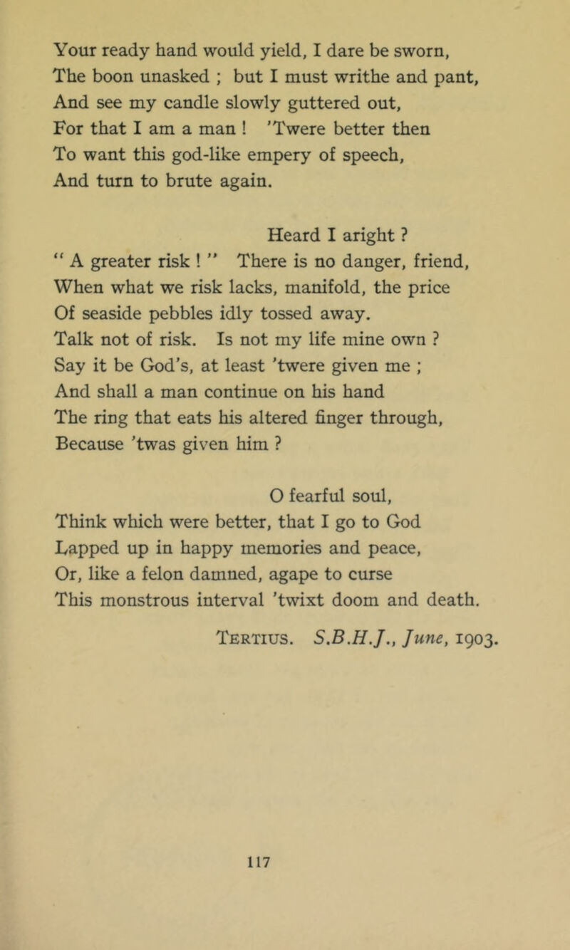 Your ready hand would yield, I dare be sworn, The boon unasked ; but I must writhe and pant. And see my candle slowly guttered out. For that I am a man ! 'Twere better then To want this god-like empery of speech. And turn to brute again. Heard I aright ? “ A greater risk ! ” There is no danger, friend. When what we risk lacks, manifold, the price Of seaside pebbles idly tossed away. Talk not of risk. Is not my life mine own ? Say it be God’s, at least 'twere given me ; And shall a man continue on his hand The ring that eats his altered finger through. Because 'twas given him ? O fearful soul. Think which were better, that I go to God Lapped up in happy memories and peace. Or, like a felon damned, agape to curse This monstrous interval 'twixt doom and death. Tertius. June, 1903.