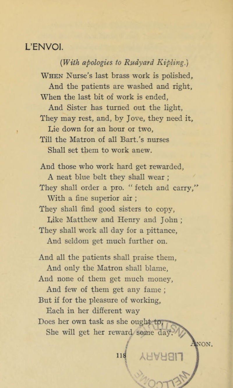 L’ENVOI. {With apologies to Rudyard Kipling.) When Nurse’s last brass work is polished. And the patients are washed and right, When the last bit of work is ended, And Sister has turned out the light, They may rest, and, by Jove, they need it, Tie down for an hour or two. Till the Matron of all Bart.’s nurses Shall set them to work anew. And those who work hard get rewarded, A neat blue belt they shall wear ; They shall order a pro, “ fetch and carry,'' With a fine superior air ; They shall find good sisters to copy. Like Matthew and Henry and John ; They shall work all day for a pittance. And seldom get much further on. And all the patients shall praise them, And only the Matron shall blame. And none of them get much money. And few of them get any fame ; But if for the pleasure of working. Each in her different way Does her own task as She will get her rei